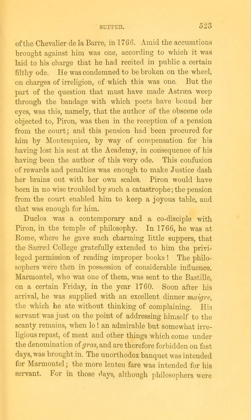 of the Chevalier cle la Barre, in 1766. Amid the accusations brought against him was one, according to which it was laid to his charge that he had recited in public a certain filthy ode. He was condemned to be broken on the wheel, on charges of irreligion, of which this was one. But the -part of the question that must have made A strsea weep through the bandage with which poets have bound her eyes, was this, namely, that the author of the obscene ode objected to, Piron, was then in the reception of a pension from the court; and this pension had been procured for him by Montesquieu, by way of compensation for his having lost his seat at the Academy, in consequence of his having been the author of this very ode. This confusion of rewards and penalties was enough to make Justice dash her brains out with her own scales. Piron would have been in no wise troubled by such a catastrophe; the pension from the court enabled him to keep a joyous table, and that was enough for him. Duclos was a contemporary and a co-disciple with Piron, in the temple of philosophy. In 1766, he was at Rome, where he gave such charming little suppers, that the Sacred College gratefully extended to him the privi- leged permission of reading improper books ! The philo- sophers were then in possession of considerable influence. Marmontel, who was one of them, was sent to the Bastille, on a certain Friday, in the year 1760. Soon after his arrival, he was supplied with an excellent dinner maigre, the which he ate without thinking of complaining. His servant was just on the point of addressing himself to the scanty remains, when lo ! an admirable but somewhat irre- ligious repast, of meat and other things which come under the denomination of gras, and are therefore forbidden on first days, was brought in. The unorthodox banquet was intended for Marmontel; the more lenten fare was intended for his servant. For in those days, although philosophers were