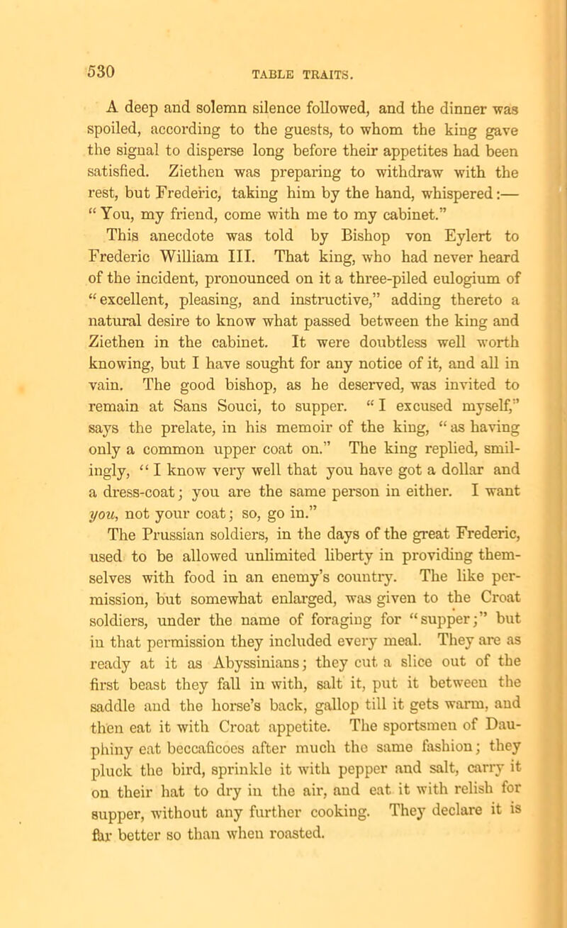 A deep and solemn silence followed, and the dinner was spoiled, according to the guests, to whom the king gave the signal to disperse long before their appetites had been satisfied. Ziethen was preparing to withdraw with the rest, but Frederic, taking him by the hand, whispered:— “ You, my friend, come with me to my cabinet.” This anecdote was told by Bishop von Eylert to Frederic William III. That king, who had never heard of the incident, pronounced on it a three-piled eulogium of “excellent, pleasing, and instructive,” adding thereto a natural desire to know what passed between the king and Ziethen in the cabinet. It were doubtless well worth knowing, but I have sought for any notice of it, and all in vain. The good bishop, as he deserved, was invited to remain at Sans Souci, to supper. “ I excused myself,” says the prelate, in his memoir of the king, “ as having only a common upper coat on.” The king replied, smil- ingly, “ I know very well that you have got a dollar and a dress-coat ; you are the same person in either. I want you, not your coat; so, go in.” The Prussian soldiers, in the days of the great Frederic, used to be allowed unlimited liberty in providing them- selves with food in an enemy’s country. The like per- mission, but somewhat enlarged, was given to the Croat soldiers, under the name of foraging for “supper;” but iu that permission they included every meal. They are as ready at it as Abyssinians; they cut a slice out of the first beast they fall in with, salt it, put it between the saddle and the horse’s back, gallop till it gets warm, and then eat it with Croat appetite. The sportsmen of Dau- phiny eat beccaficoes after much the same fashion; they pluck the bird, sprinkle it with pepper and salt, carry it on their hat to dry in the air, and eat it with relish for supper, without any further cooking. They declare it is far better so than when roasted.