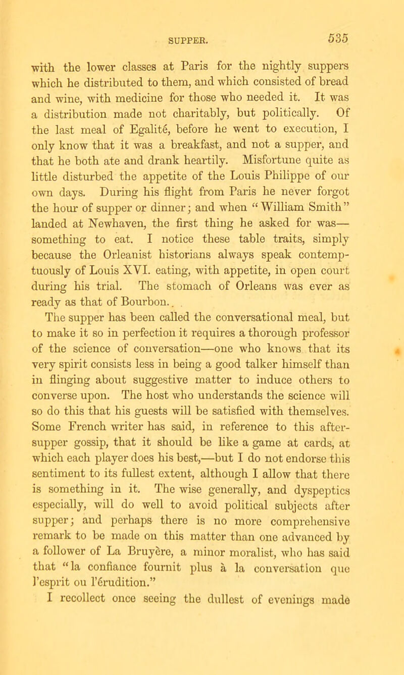 with the lower classes at Paris for the nightly suppers which he distributed to them, and which consisted of bread and wine, with medicine for those who needed it. It was a distribution made not charitably, but politically. Of the last meal of Egalite, before he went to execution, I only know that it was a breakfast, and not a supper, and that he both ate and drank heartily. Misfortune quite as little disturbed the appetite of the Louis Philippe of our own days. During his flight from Paris he never forgot the horn- of supper or dinner; and when “ William Smith” landed at Newhaven, the first thing he asked for was— something to eat. I notice these table traits, simply because the Orleanist historians always speak contemp- tuously of Louis XYI. eating, with appetite, in open court during his trial. The stomach of Orleans was ever as ready as that of Bourbon.. The supper has been called the conversational meal, but to make it so in perfection it requires a thorough professor of the science of conversation—one who knows that its very spirit consists less in being a good talker himself than in flinging about suggestive matter to induce others to converse upon. The host who understands the science will so do this that his guests will be satisfied with themselves. Some French writer has said, in reference to this after- supper gossip, that it should be like a game at cards, at which each player does his best,—but I do not endorse this sentiment to its fullest extent, although I allow that there is something in it. The wise generally, and dyspeptics especially, will do well to avoid political subjects after supper; and perhaps there is no more comprehensive remark to be made on this matter than one advanced by a follower of La Bruyere, a minor moralist, who has said that “la confiance fournit plus a la conversation que 1’esprit ou lerudition.” I recollect once seeing the dullest of evenings made