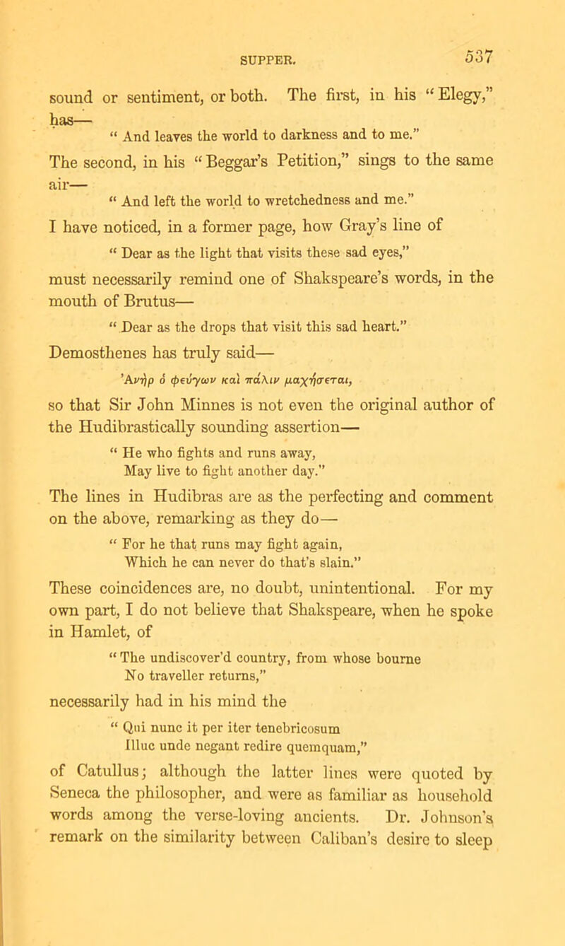sound or sentiment, or both. The first, in his “ Elegy,” has— “ And leaves the world to darkness and to me.” The second, in his “ Beggar’s Petition,” sings to the same air— “ And left the world to wretchedness and me.” I have noticed, in a former page, how Gray’s line of “ Dear as the light that visits these sad eyes,” must necessarily remind one of Shakspeare’s words, in the mouth of Brutus— “ Dear as the drops that visit this sad heart.” Demosthenes has truly said— ’Aur/p 6 (peiiycou ica'i ira\iv fiax^crerat, so that Sir John Minnes is not even the original author of the Hudibrastically sounding assertion— “ He who fights and runs away, May live to fight another day.” The lines in Hudibras are as the perfecting and comment on the above, remarking as they do— “ For he that runs may fight again, Which he can never do that’s slain.” These coincidences are, no doubt, unintentional. For my own part, I do not believe that Shakspeare, when he spoke in Hamlet, of “ The undiseover'd country, from whose bourne No traveller returns,” necessarily had in his mind the “ Qui nunc it per iter tenebricosum illuc unde negant redire quemquam,” of Catullus; although the latter lines wero quoted by Seneca the philosopher, and were as familiar as household words among the verse-loving ancients. Dr. Johnson’s remark on the similarity between Caliban’s desire to sleep