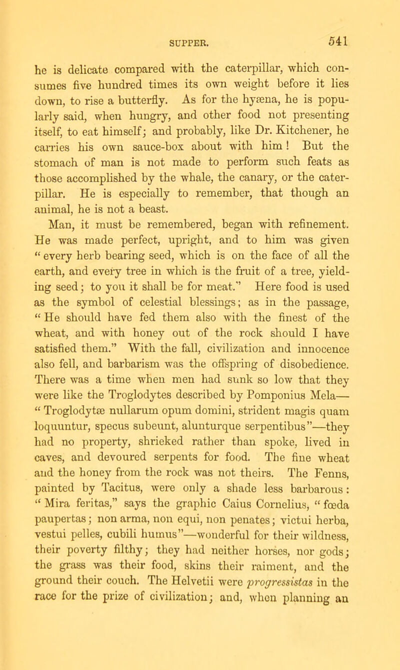 he is delicate compared with the caterpillar, which con- sumes five hundred times its own weight before it lies down, to rise a butterfly. As for the hyaena, he is popu- larly said, when hungry, and other food not presenting itself, to eat himself; and probably, like Dr. Kitchener, he carries his own sauce-bos about with him! But the stomach of man is not made to perform such feats as those accomplished by the whale, the canary, or the cater- pillar. He is especially to remember, that though an animal, he is not a beast. Man, it must be remembered, began with refinement. He was made perfect, upright, and to him was given “ every herb bearing seed, which is on the face of all the earth, and every tree in which is the fruit of a tree, yield- ing seed; to you it shall be for meat. Here food is used as the symbol of celestial blessings; as in the passage, “He should have fed them also with the finest of the wheat, and with honey out of the rock should I have satisfied them.” With the fall, civilization and innocence also fell, and barbarism was the offspring of disobedience. There was a time when men had sunk so low that they were like the Troglodytes described by Pomponius Mela— “ Troglodytse nullarum opum domini, strident magis quam loquuntur, specus subeunt, alunturque serpentibus”—they had no property, shrieked rather than spoke, lived in caves, and devoured serpents for food. The fine wheat and the honey from the rock was not theirs. The Fenns, painted by Tacitus, were only a shade less barbarous; “ Mira feritas,” says the graphic Caius Cornelius, “ foeda paupertas; non arma, non equi, non penates; victui herba, vestui pelles, cubili humus”—wonderful for their wildness, their poverty filthy; they had neither horses, nor gods; the grass was their food, skins their raiment, and the ground their couch. The Helvetii were pi'ogressistas in the race for the prize of civilization; and, when planning an