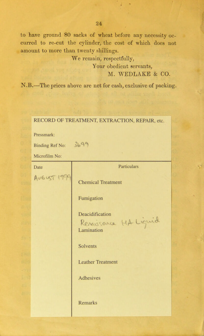 to have ground 80 sacks of wheat before any necessity oc- curred to re-cut the cylinder, the cost of which does not amount to more than twenty shillings. We remain, respectfully. Your obedient servants, M. WEDLAKE & CO. N.B.—The prices above are net for cash, exclusive of packing. RECORD OF TREATMENT, EXTRACTION, REPAIR, etc. Pressmark: Binding Ref No: Microfilm No: 1 Date Particulars Chemical Treatment Fumigation Deacidification HA- Lamination Solvents 1 Leather Treatment Adhesives Remarks