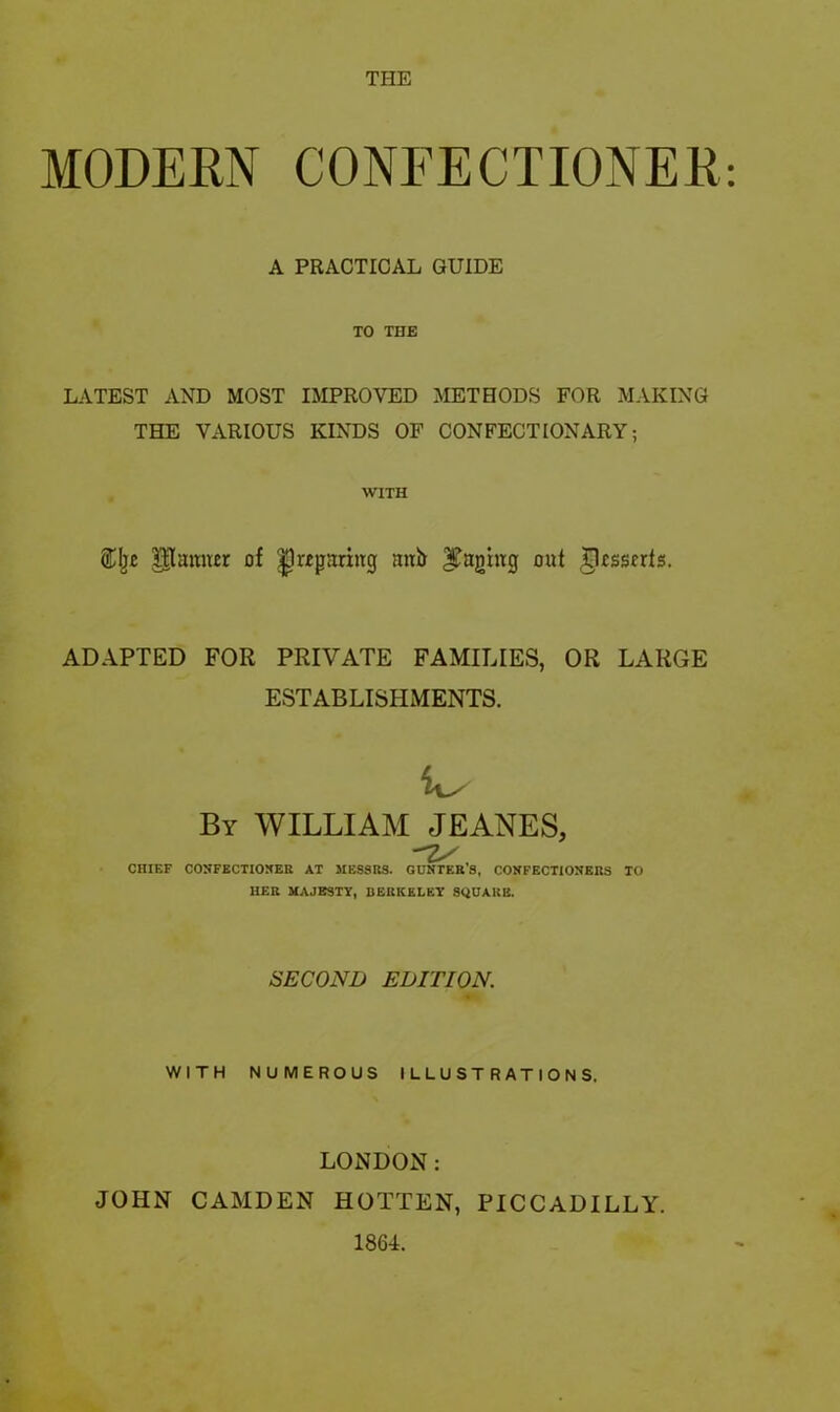 THE MODERN CONFECTIONER: A PRACTICAL GUIDE TO THE LATEST AND MOST IMPROVED METHODS FOR MAKING THE VARIOUS KINDS OF CONFECTIONARY; WITH Palmer of ^wparing mti) paging oat TRsscrts. ADAPTED FOR PRIVATE FAMILIES, OR LARGE ESTABLISHMENTS. By WILLIAM JEANES, Z/, CHIEF CONFECTIONER AT MESSRS. GUNTERS, CONFECTIONERS TO HER MAJESTY, BERKELEY SQUARE. SECOND EDITION. WITH NUMEROUS ILLUSTRATIONS, LONDON: JOHN CAMDEN HOTTEN, PICCADILLY. 1864.