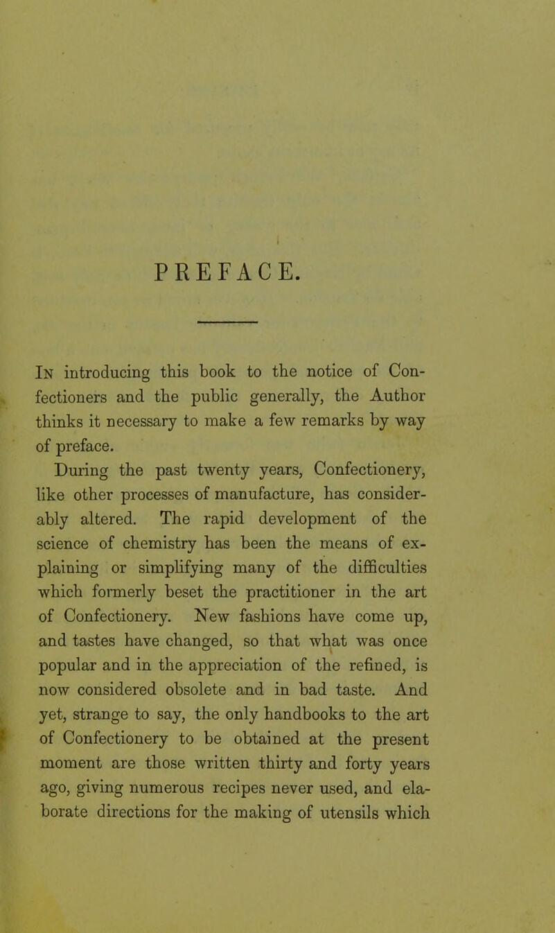 PREFACE. In introducing this book to the notice of Con- fectioners and the public generally, the Author thinks it necessary to make a few remarks by way of preface. During the past twenty years, Confectionery, like other processes of manufacture, has consider- ably altered. The rapid development of the science of chemistry has been the means of ex- plaining or simplifying many of the difficulties which formerly beset the practitioner in the art of Confectionery. New fashions have come up, and tastes have changed, so that what was once popular and in the appreciation of the refined, is now considered obsolete and in bad taste. And yet, strange to say, the only handbooks to the art of Confectionery to be obtained at the present moment are those written thirty and forty years ago, giving numerous recipes never used, and ela- borate directions for the making of utensils which