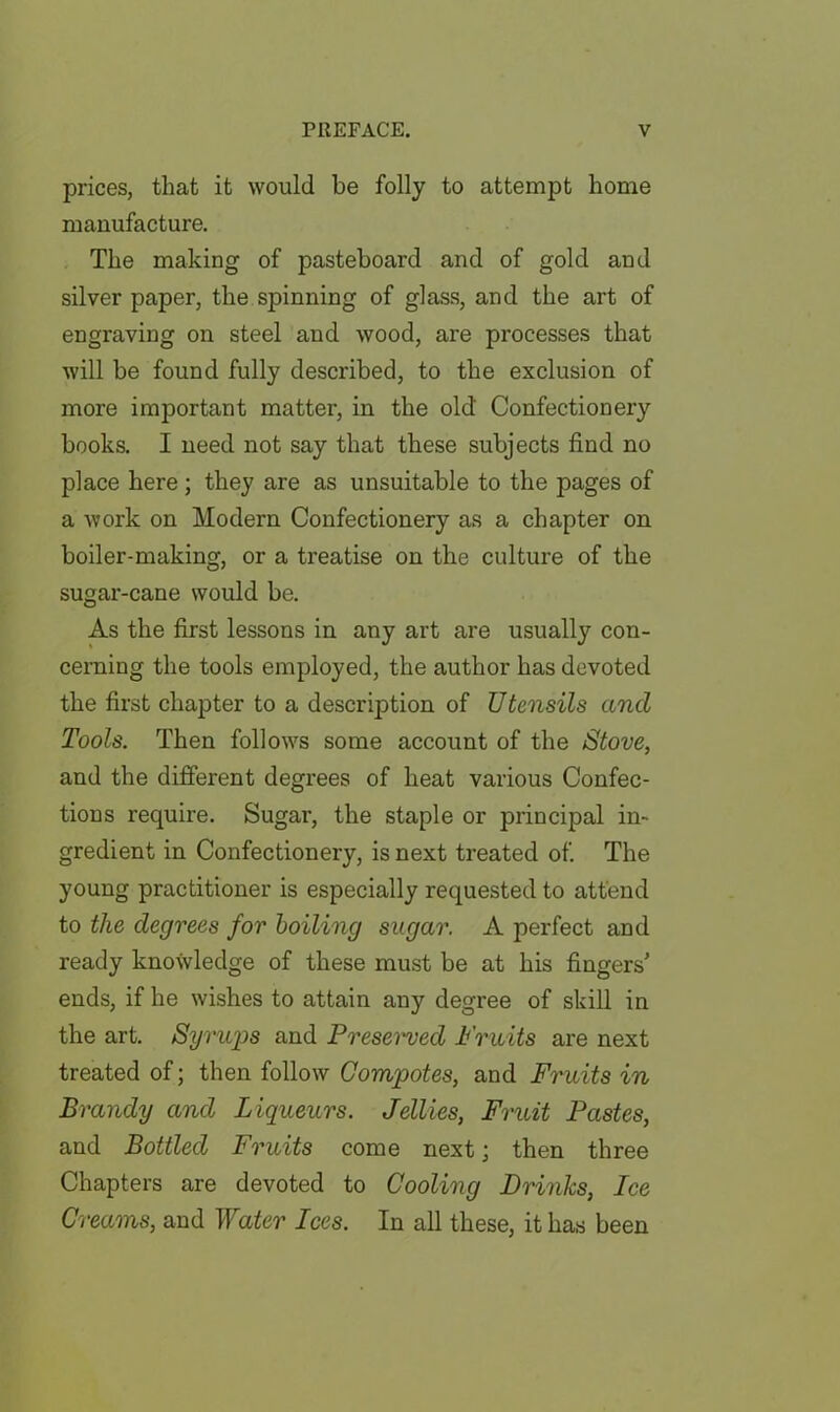 prices, that it would be folly to attempt home manufacture. The making of pasteboard and of gold and silver paper, the spinning of glass, and the art of engraving on steel and wood, are processes that will be found fully described, to the exclusion of more important matter, in the old Confectionery books. I need not say that these subjects find no place here; they are as unsuitable to the pages of a work on Modern Confectionery as a chapter on boiler-making, or a treatise on the culture of the sugar-cane would be. As the first lessons in any art are usually con- cerning the tools employed, the author has devoted the first chapter to a description of Utensils and Tools. Then follows some account of the Stove, and the different degrees of heat various Confec- tions require. Sugar, the staple or principal in- gredient in Confectionery, is next treated of. The young practitioner is especially requested to attend to the degrees for boiling sugar. A perfect and ready knoSvledge of these must be at his fingers’ ends, if he wishes to attain any degree of skill in the art. Syrups and Presemed Fruits are next treated of; then follow Compotes, and Fruits in Brandy and Liqueurs. Jellies, Fruit Pastes, and Bottled Fruits come next; then three Chapters are devoted to Cooling Drinks, Ice Creams, and Water Ices. In all these, it has been