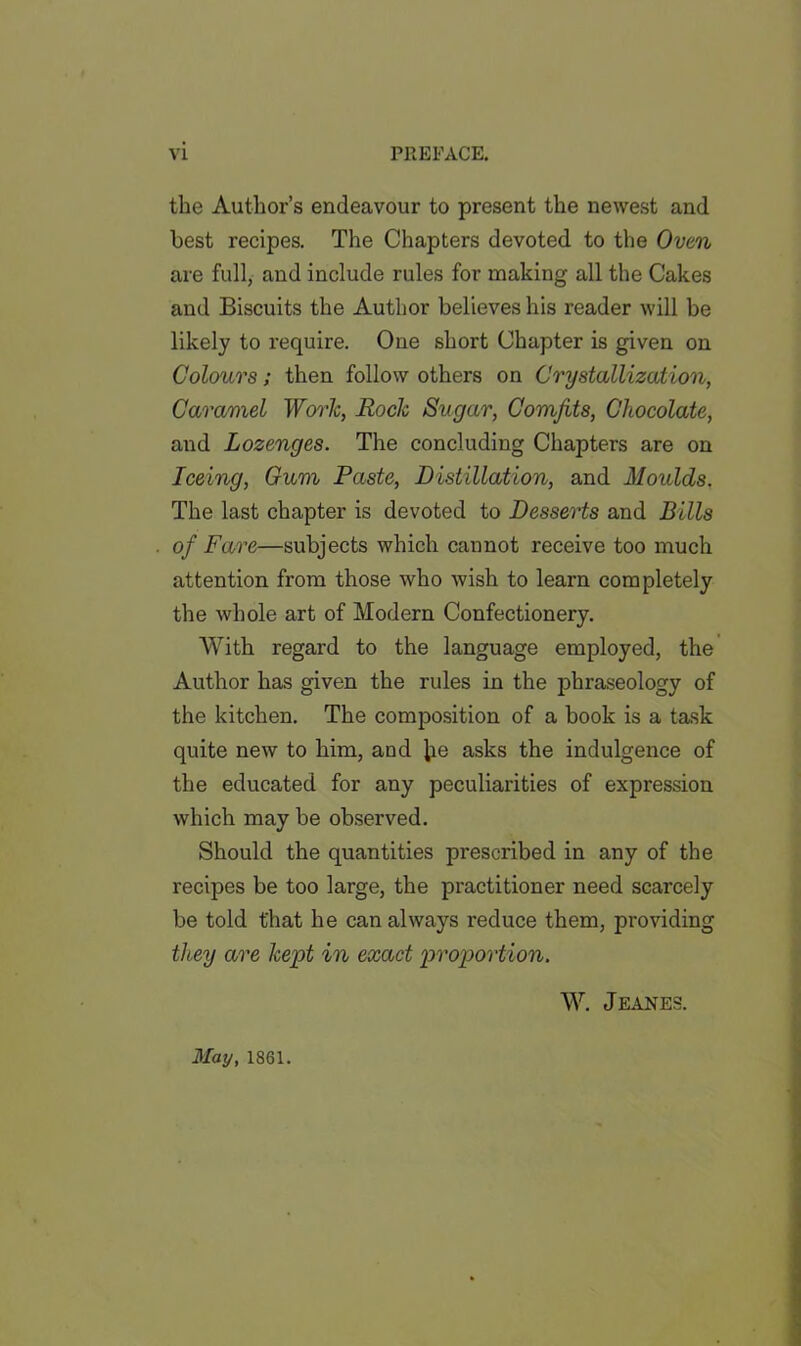 the Author’s endeavour to present the newest and best recipes. The Chapters devoted to the Oven are full, and include rules for making all the Cakes and Biscuits the Author believes his reader will be likely to require. One short Chapter is given on Colours; then follow others on Crystallization, Caramel Work, Rock Sugar, Comfits, Chocolate, and Lozenges. The concluding Chapters are on Iceing, Gam Paste, Distillation, and Moulds. The last chapter is devoted to Desserts and Bills of Fare—subjects which cannot receive too much attention from those who wish to learn completely the whole art of Modern Confectionery. With regard to the language employed, the Author has given the rules in the phraseology of the kitchen. The composition of a book is a task quite new to him, and lie asks the indulgence of the educated for any peculiarities of expression which may be observed. Should the quantities prescribed in any of the recipes be too large, the practitioner need scarcely be told that he can always reduce them, providing they are kept in exact proportion. W. Jeanes. May, 1861.