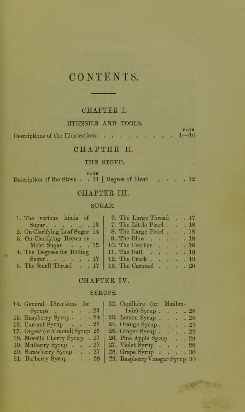 CONTENTS. CHAPTEE I. UTENSILS AND TOOLS. FAGB Descriptions of the Illustrations 1—10 CHAPTEE II. THE STOVE. FA OB Description of the Stove . . 11 | Degree of Heat .... 12 CHAPTEE III. SUGAR. 1. The various kinds of 6. The Large Thread . . 17 Sugar 13 7. The Little Pearl . . . 18 2. On Clarifying Loaf Sugar 14 8. The Large Pearl . . . 18 3. On Clarifying Brown or 9. The Blow .... . 18 Moist Sugar . . . 15 10. The Feather . . 18 4. The Degrees for Boiling 11. The Ball .... . 19 Sugar 17 12. The Crack .... . 19 5. The Small Thread . . 17 13. The Caramel . . . . 20 CHAPTEE IV. SYRUPS. 14. General Directions for Syrups 23 15. Raspberry Syrup ... 24 16. Currant Syrup ... 25 17. Orgeat (orAlmond) Syr up 25 18. Morello Cherry Syrup . 27 19. Mulberry Syrup ... 27 20. Strawberry Syrup . . 27 21. Barberry Syrup ... 28 22. Capillaire (or Maiden- hair) Syrup .... 28 23. Lemon Syrup .... 28 24. Orange Syrup .... 29 25. Ginger Syrup .... 29 26. Pine Apple Syrup . . 29 27. Violet Syrup .... 29 28. Grape Syrup .... 30 29. Raspberry Vinegar Syrup 30 ■>.