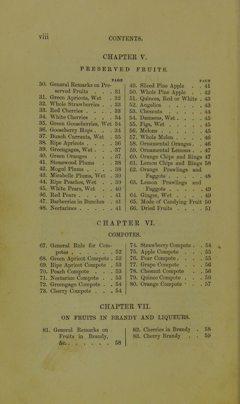 CHAPTER Y. PRESERVED FRUITS. PAQB 30. General Remarks on Pre- served Fruits ... 31 31. Green Apricots, Wet .32 32. Whole Strawberries . . 33 33. Red Cherries 33 34. White Cherries ... 34 35. Green Gooseberries, Wet 34 36. Gooseberry Hops ... 34 37. Bunch Currants, Wet . 35 38. Ripe Apricots .... 36 39. Greengages, Wet . . .37 40. Green Oranges ... 37 41. Stonewood Plums . . 38 42. Mogul Plums .... 38 43. Mirabelle Plums, Wet . 39 44. Ripe Peaches, Wet . . 39 45. White Pears, Wet . . 40 46. Red Pears 41 47. Barberries in Bunches . 41 48. Nectarines 41 PAGE 49. Sliced Pine Apple . . 41 50. Whole Pino Apple . . 42 51. Quinces, Red or White . 43 52. Angelica 43 53. Chesnuts 44 54. Damsons, Wet. . . .45 55. Figs, Wet 45 56. Melons 45 57. Whole Melon .... 46 58. Ornamental Oranges. . 46 59. Ornamental Lemons . . 47 60. Orange Chips and Rings 47 61. Lemon Chips and Rings 58 62. Orange Prawlings and Faggots 48 63. Lemon Prawlings and Faggots 49 64. Ginger, Wet ... .49 65. Mode of Candying Fruit 50 66. Dried Fruits . . . .51 CHAPTER VI. COMPOTES. 67. General Rule for Com- potes 52 68. Green Apricot Compote . 52 69. Ripe Apricot Compote . 53 70. Peach Compote . ... 53 71. Nectarine Compote . . 53 72. Greengage Compote . . 54 73. Cherry Compote . . .54 74. Strawberry Compote . . 54 75. Apple Compote . . . 55 76. Pear Compote. . . . 55 77. Grape Compote . . . 56 78. Chesnut Compote . 56 79. Quince Compote . . . 56 80. Orange Compote • . . 57 CHAPTER VII. ON FRUITS IN BRANDY AND LIQUEURS. 81. General Fruits &c.. Remarks on in Brandy, 58 82. Cherries in Brandy 83. Cherry Brandy 5S 59