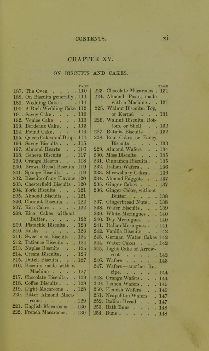 CHAPTER XV. ON BISCUITS AND CAKES. PACE 187. The Oven .... 110 18S. On Biscuits generally. Ill 189. Wedding Cake . . . Ill 190. A Rich Wedding Cake 112 191. Savoy Cake .... 113 192. Venice Cake . . . 113 193. Bordeaux Cake. . . 113 194. Pound Cake. . . . 114 195. Queen Cakes and Drops 114 196. Savoy Biscuits . . . 115 197. Almond Hearts . .116 198. Geneva Biscuits . . 117 199. Orange Hearts . . . 118 200. Brown Bread Biscuits 119 201. Sponge Biscuits . . 119 202. Biscuits of any Flavour 120 203. Chesterfield Biscuits . 120 204. York Biscuits . . .121 205. Almond Biscuits . . 121 206. Chesnut Biscuits . . 122 207. Rice Cakes .... 122 208. Rice Cakes without Butter 122 209. Pistachio Biscuits . . 123 210. Rusks 123 211. Sweetmeat Biscuits . 124 212. Patience Biscuits . . 124 213. Naples Biscuits . . 125 214. Cream Biscuits. . . 126 215. Dutch Biscuits . . . 127 216. Biscuits made with a Machine . . . .127 217. Chocolate Biscuits . . 129 218. Coffee Biscuits . . . 128 219. Light Macaroons . . 128 220. Bitter Almond Maca- roons 129 221. English Macaroons . 130 222. French Macaroons. . 130 223. Chocolate Macaroons . 224. Almond Paste, made with a Machine . 225. Walnut Biscuits: Top, or Kernel . . . 226. Walnut Biscuits: Bot- tom, or Shell . . 227. Ratafia Biscuits . . 228. Rout Cakes, or Fancy Biscuits . . . . 229. Almond Wafers . . 230. Moss Biscuits . . . 231. Cinnamon Biscuits. . 232. Italian Wafers . . . 233. Shrewsbury Cakes . . 234. Almond Faggots . 235. Ginger Cakes . . . 236. Ginger Cakes, without Butter . . . . 237. Gingerbread Nuts . . 238. Wafer Biscuits. . . 239. White Meringues . . 240. Dry Meringues 241. Italian Meringues . .' 242. Vanilla Biscuits . . 243. German Water Cakes 244. Water Cakes . . . 245. Light Cake of Arrow- root 246. Wafers 247. Wafers — another Re- cipe 248. Orange Wafers. 249. Lemon Wafers. 250. Flemish Wafers . . 251. Neapolitan Wafers 252. Italian Bread . 253. Bath Buns .... 254. Buns PAGE 131 131 131 132 132 133 134 135 135 136 136 137 137 138 138 139 140 140 141 142 142 142 142 143 144 144 145 145 147 147 148 148