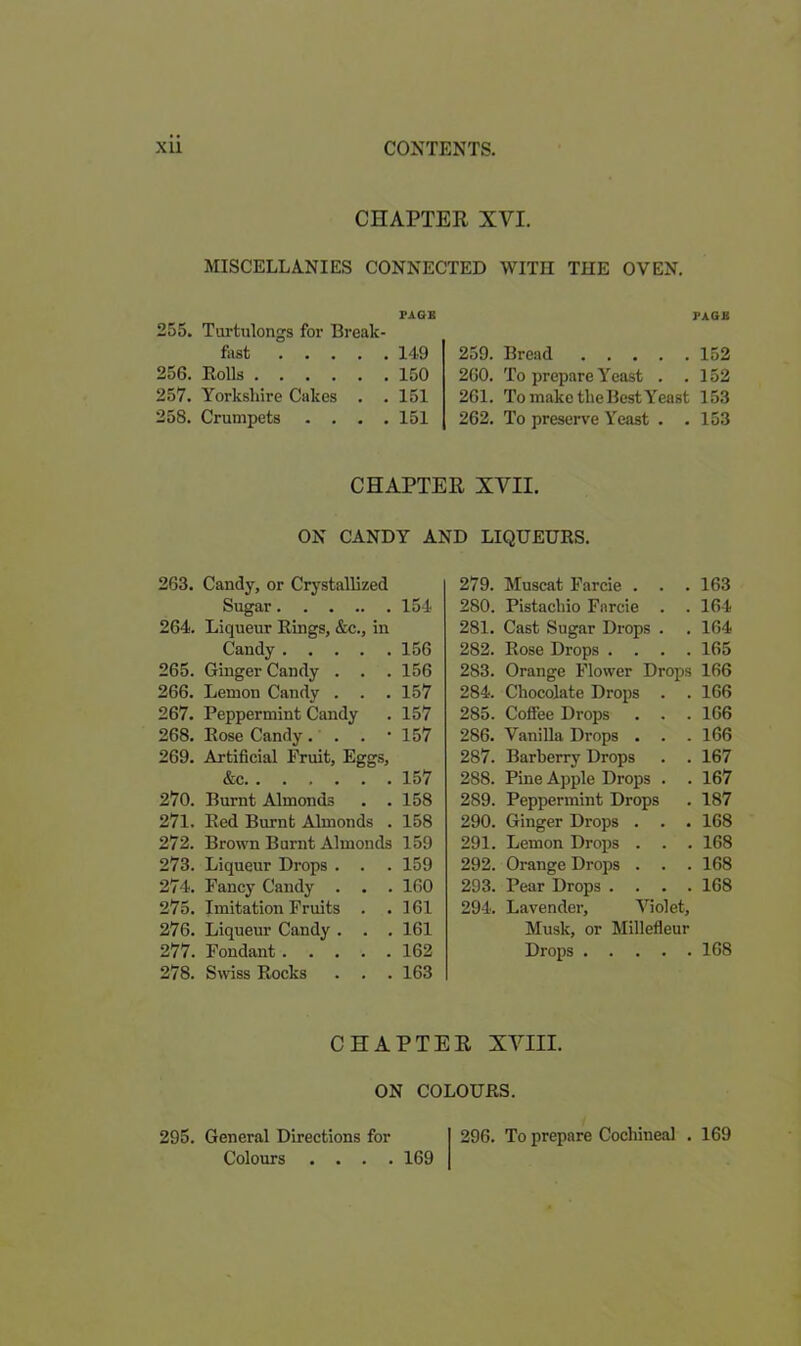 CHAPTER XVI. MISCELLANIES CONNECTED WITH THE OVEN. PAGE 255. Turtulongs for Break- fust 149 256. Bolls 150 257. Yorkshire Cakes . . 151 258. Crumpets .... 151 PAGE 259. Bread 152 260. To prepare Yeast . .152 261. To make the Best Yeast 153 262. To preserve Yeast . . 153 CHAPTER XVII. ON CANDY AND LIQUEURS. 263. Candy, or Crystallized Sugar 154 264. Liqueur Rings, &c., in Candy 156 265. Ginger Candy . . .156 266. Lemon Candy . . .157 267. Peppermint Candy . 157 268. Rose Candy. . . '157 269. Artificial Eruit, Eggs, &c 157 270. Burnt Almonds . . 158 271. Red Burnt Almonds . 158 272. Brown Burnt Almonds 159 273. Liqueur Drops . . . 159 274. Fancy Candy . . . 160 275. Imitation Fruits . .161 276. Liqueur Candy . . . 161 277. Fondant 162 278. Swiss Rocks . . . 163 279. Muscat Farcie . . . 163 280. Pistachio Farcie . . 164 281. Cast Sugar Drops . . 164 282. Rose Drops .... 165 283. Orange Flower Drops 166 284. Chocolate Drops . . 166 285. Coffee Drops . . . 166 286. Vanilla Drops . . .166 287. Barberry Drops . . 167 288. Pine Apple Drops . . 167 289. Peppermint Drops . 187 290. Ginger Drops . . . 168 291. Lemon Drops . . . 168 292. Orange Drops . . .168 293. Pear Drops .... 168 294. Lavender, Violet, Musk, or Millefleur Drops 168 CHAPTER XVIII. ON COLOURS. 295. General Directions for Colours .... 169 296. To prepare Cochineal . 169