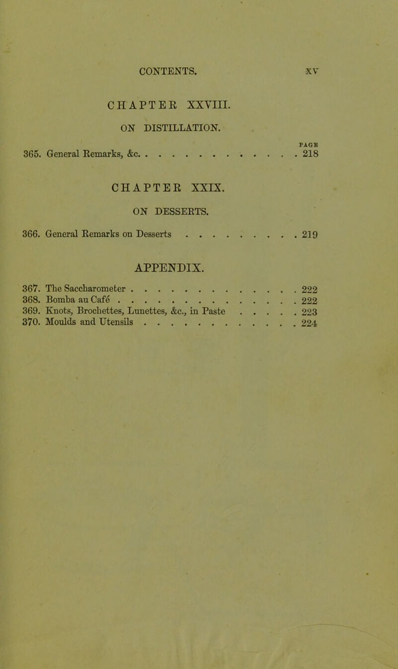 CHAPTER XXVIII. ON DISTILLATION. PAGE 365. General Remarks, &c 218 CHAPTER XXIX. ON DESSERTS. 366. General Remarks on Desserts 219 APPENDIX. 367. The Sacckarometer 222 368. Bomba au Cafe 222 369. Knots, Brochettes, Lunettes, &c., in Paste 223 370. Moulds and Utensils 224