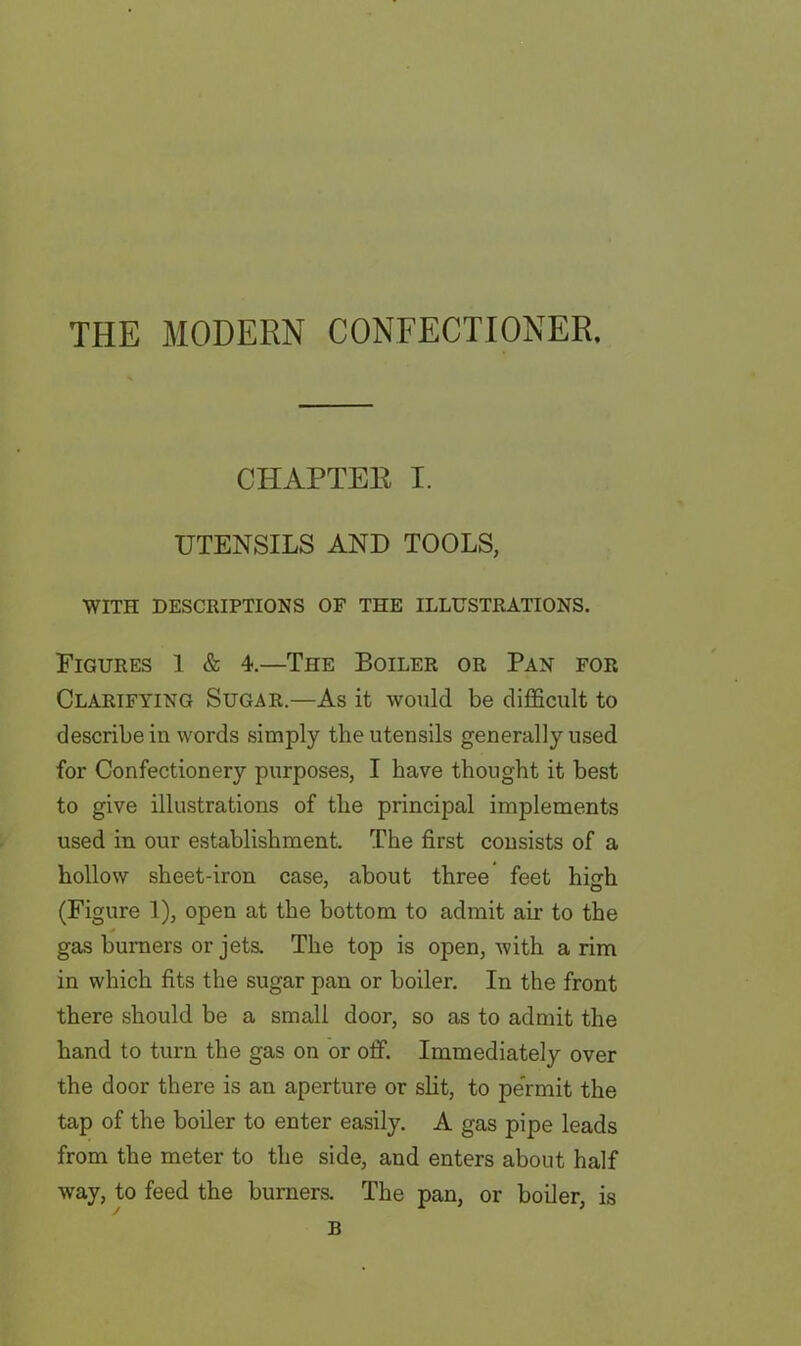 THE MODERN CONFECTIONER, CHAPTER I. UTENSILS AND TOOLS, WITH DESCRIPTIONS OF THE ILLUSTRATIONS. Figures 1 & 4.—The Boiler or Pan for Clarifying Sugar.—As it would be difficult to describe in words simply tlie utensils generally used for Confectionery purposes, I have thought it best to give illustrations of the principal implements used in our establishment. The first consists of a hollow sheet-iron case, about three feet high (Figure 1), open at the bottom to admit air to the gas burners or jets. The top is open, with a rim in which fits the sugar pan or boiler. In the front there should be a small door, so as to admit the hand to turn the gas on or off. Immediately over the door there is an aperture or slit, to pe'rmit the tap of the boiler to enter easily. A gas pipe leads from the meter to the side, and enters about half way, to feed the burners. The pan, or boiler, is B