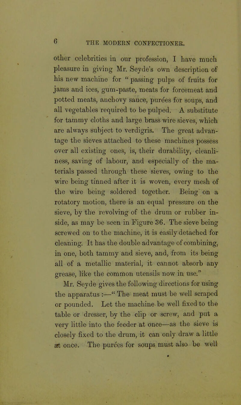 other celebrities in our profession, I have much pleasure in giving Mr. Seyde’s own description of his new machine for “ passing pulps of fruits for jams aud ices, gum-paste, meats for forcemeat and potted meats, anchovy sauce, purdes for soups, and all vegetables required to be pulped. A substitute for tammy cloths and large brass wire sieves, which are always subject to verdigris. The great advan- tage the sieves attached to these machines possess over all existing ones, is, their durability, cleanli- ness, saving of labour, and especially of the ma- terials passed through these sieves, owing to the wire being tinned after it is woven, every mesh of the wire being soldered together. Being on a rotatory motion, there is an equal pressure on the sieve, by the revolving of the drum or rubber in- side, as may be seen in Figure 36. The sieve being screwed on to the machine, it is easily detached for cleaning. It has the double advantage of combining, in one, both tammy and sieve, and, from its being all of a metallic material, it cannot absorb any grease, like the common utensils now in use.” Mr. Seyde gives the following directions for using the apparatus :—“ The meat must be well scraped or pounded. Let the machine be well fixed to the table or dresser, by the clip or screw, and put a very little into the feeder at once—as the sieve is closely fixed to the drum, it can only draw a little set once. The purees for soups must also be well