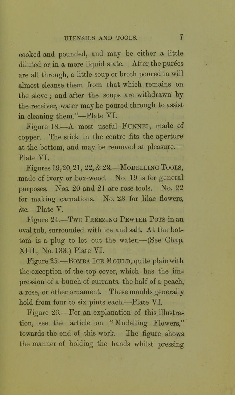 cooked and pounded, and may be either a little diluted or in a more liquid state. Alter the purees are all through, a little soup or broth poured in will almost cleanse them from that which remains on the sieve; and after the soups are withdrawn by the receiver, water may be poured through to assist in cleaning them.”—Plate VI. Figure 18.—A most useful Funnel, made of copper. The stick in the centre fits the aperture at the bottom, and may be removed at pleasure.— Plate VI. Figures 19,20,21, 22, & 23.—Modelling Tools, made of ivory or box-wood. No. 19 is for general purposes. Nos. 20 and 21 are rose tools. No. 22 for making carnations. No. 23 for lilac flowers, &c.—Plate V. Figure 24—Two Freezing Pewter Pots in an oval tub, surrounded with ice and salt. At the bot- tom is a plug to let out the water.— (See Chap. XIII., No. 133.) Plate VI. Figure 25.—Bomba Ice Mould, quite plainwith the exception of the top cover, which has the im- pression of a bunch of currants, the half of a peach, a rose, or other ornament. These moulds generally hold from four to six pints each.—Plate VI. Figure 26.—For an explanation of this illustra- tion, see the article on “ Modelling Flowers,” towards the end of this work. The figure shows the manner of holding the hands whilst pressing