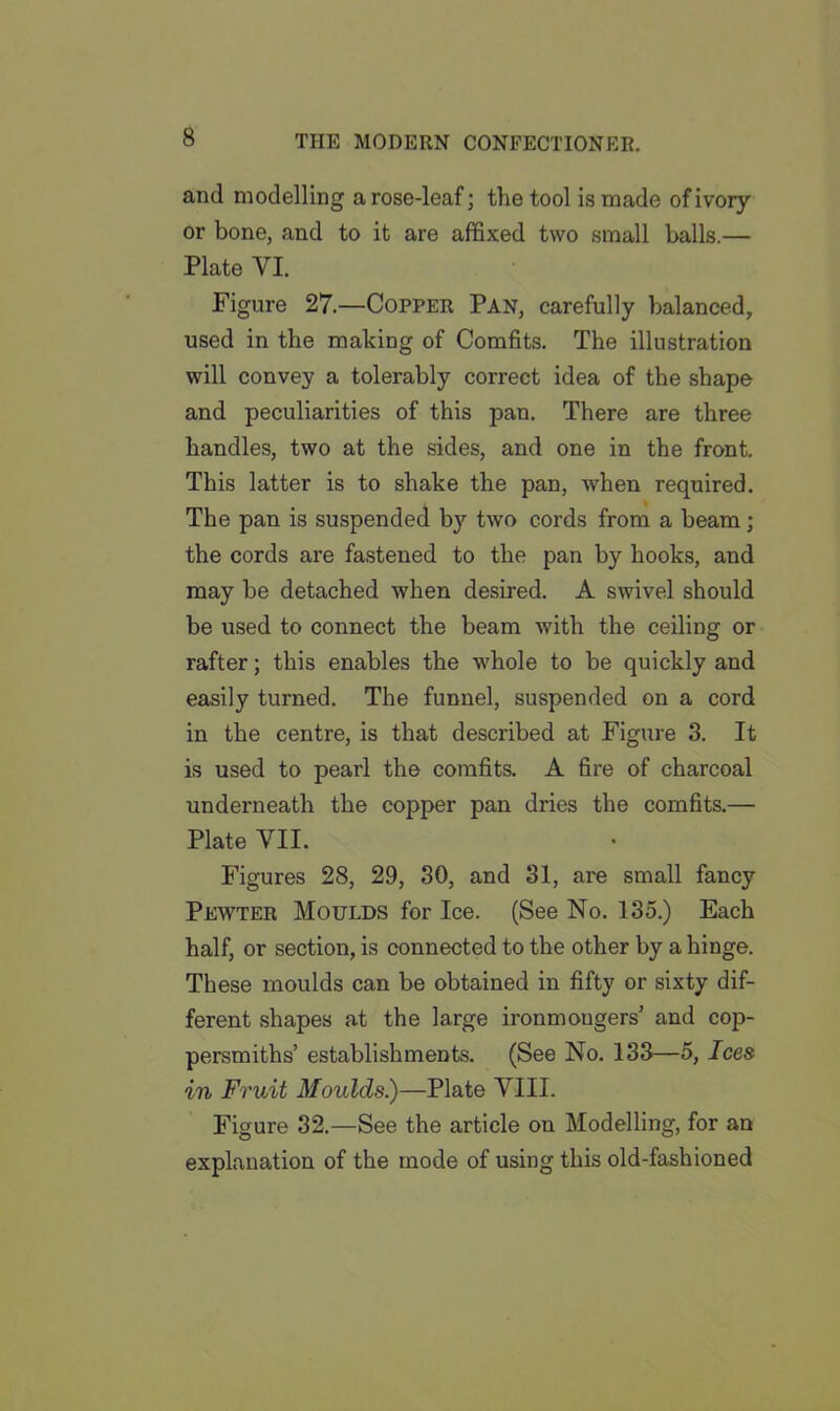 and modelling a rose-leaf; the tool is made of ivory or bone, and to it are affixed two small balls.— Plate VI. Figure 27.—Copper Pan, carefully balanced, used in the making of Comfits. The illustration will convey a tolerably correct idea of the shape and peculiarities of this pan. There are three handles, two at the sides, and one in the front. This latter is to shake the pan, when required. The pan is suspended by two cords from a beam; the cords are fastened to the pan by hooks, and may be detached when desired. A swivel should be used to connect the beam with the ceiling or rafter; this enables the whole to be quickly and easily turned. The funnel, suspended on a cord in the centre, is that described at Figure 3. It is used to pearl the comfits. A fire of charcoal underneath the copper pan dries the comfits.— Plate VII. Figures 28, 29, 30, and 31, are small fancy Pewter Moulds for Ice. (See No. 135.) Each half, or section, is connected to the other by a hinge. These moulds can be obtained in fifty or sixty dif- ferent shapes at the large ironmongers’ and cop- persmiths’ establishments. (See No. 133—5, Ices in Fruit Moulds.)—Plate VIII. Figure 32.—See the article on Modelling, for an explanation of the mode of using this old-fashioned