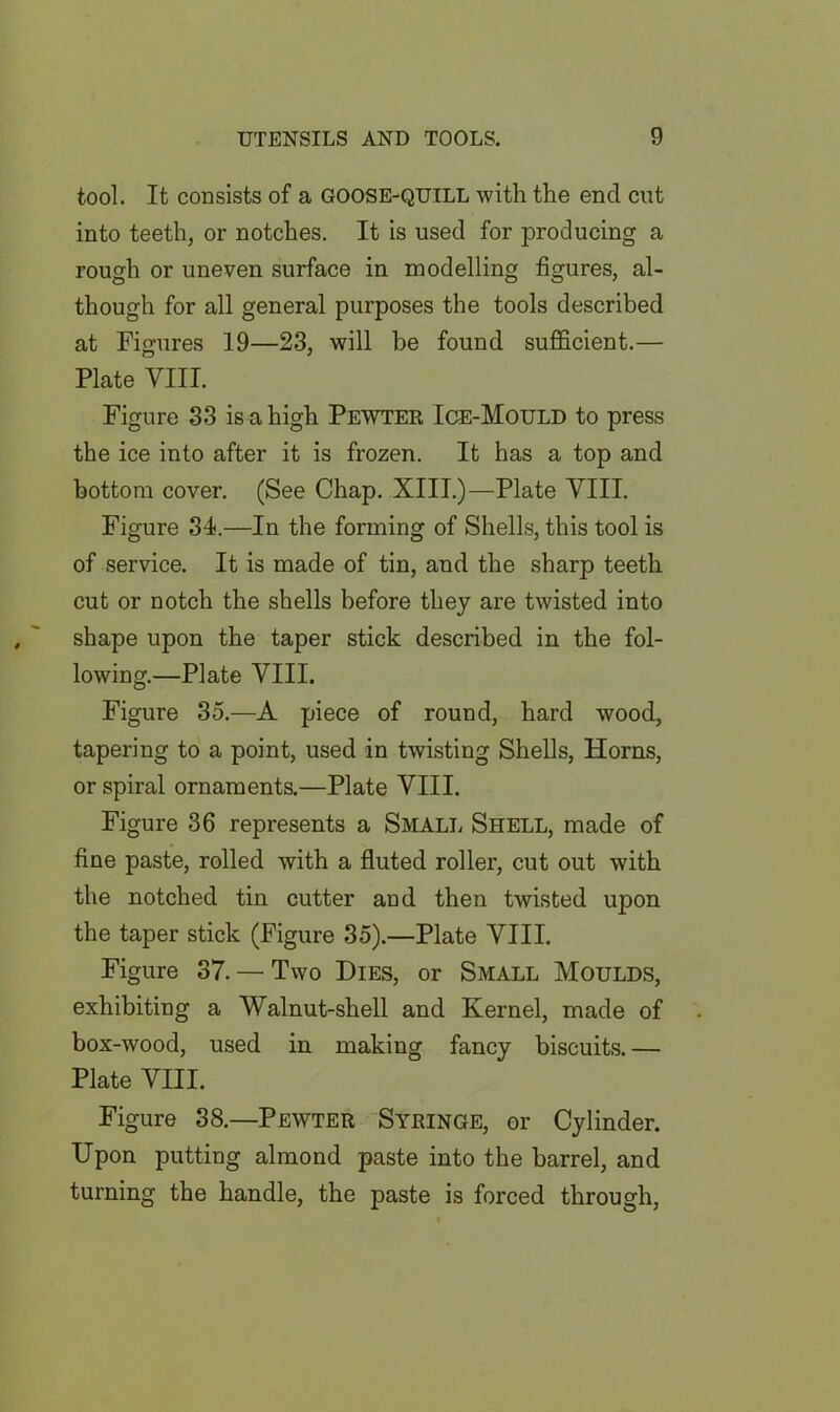 tool. It consists of a goose-quill with the end cut into teeth, or notches. It is used for producing a rough or uneven surface in modelling figures, al- though for all general purposes the tools described at Figures 19—23, will he found sufficient.— Plate VIII. Figure 33 is a high Pewter Ice-Mould to press the ice into after it is frozen. It has a top and bottom cover. (See Chap. XIII.)—Plate VIII. Figure 34.—In the forming of Shells, this tool is of service. It is made of tin, and the sharp teeth cut or notch the shells before they are twisted into shape upon the taper stick described in the fol- lowing.—Plate VIII. Figure 35.—A piece of round, hard wood, tapering to a point, used in twisting Shells, Horns, or spiral ornaments.—Plate VIII. Figure 36 represents a Small Shell, made of fine paste, rolled with a fluted roller, cut out with the notched tin cutter and then twisted upon the taper stick (Figure 35).—Plate VIII. Figure 37. — Two Dies, or Small Moulds, exhibiting a Walnut-shell and Kernel, made of box-wood, used in making fancy biscuits.— Plate VIII. Figure 38.—Pewter Syringe, or Cylinder. Upon putting almond paste into the barrel, and turning the handle, the paste is forced through,