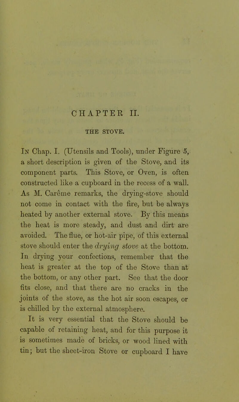 THE STOVE. In Chap. I. (Utensils and Tools), under Figure 5, a short description is given of the Stove, and its component parts. This Stove, or Oven, is often constructed like a cupboard in the recess of a wall. As M. Careme remarks, the drying-stove should not come in contact with the fire, but be always heated by another external stove. By this means the heat is more steady, and dust and dirt are avoided. The flue, or hot-air pipe, of this external stove should enter the drying stove at the bottom. In drying your confections, remember that the heat is greater at the top of the Stove than at the bottom, or any other part. See that the door fits close, and that there are no cracks in the joints of the stove, as the hot air soon escapes, or is chilled by the external atmosphere. It is very essential that the Stove should be capable of retaining heat, and for this purpose it is sometimes made of bricks, or wood lined with tin; but the sheet-iron Stove or cupboard I have