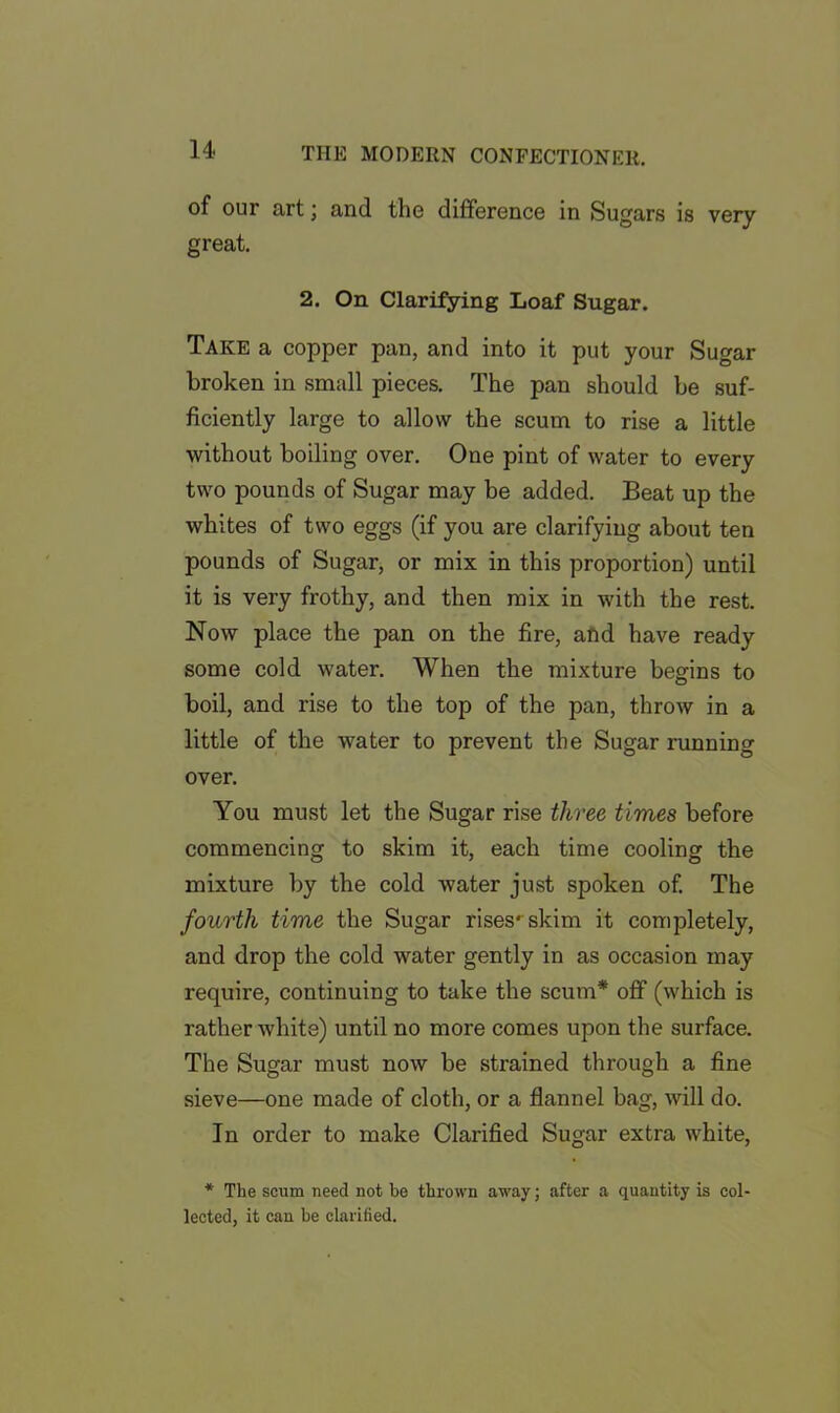 of our art; and the difference in Sugars is very great. 2. On Clarifying Loaf Sugar. Take a copper pan, and into it put your Sugar broken in small pieces. The pan should be suf- ficiently large to allow the scum to rise a little without boiling over. One pint of water to every two pounds of Sugar may be added. Beat up the whites of two eggs (if you are clarifying about ten pounds of Sugar, or mix in this proportion) until it is very frothy, and then mix in with the rest. Now place the pan on the fire, and have ready some cold water. When the mixture begins to boil, and rise to the top of the pan, throw in a little of the water to prevent the Sugar running over. You must let the Sugar rise three times before commencing to skim it, each time cooling the mixture by the cold water just spoken of. The fourth time the Sugar rises* skim it completely, and drop the cold water gently in as occasion may require, continuing to take the scum* off (which is rather white) until no more comes upon the surface. The Sugar must now be strained through a fine sieve—one made of cloth, or a flannel bag, will do. In order to make Clarified Sugar extra white, * The scum need not be thrown away; after a quantity is col- lected, it can be clarified.