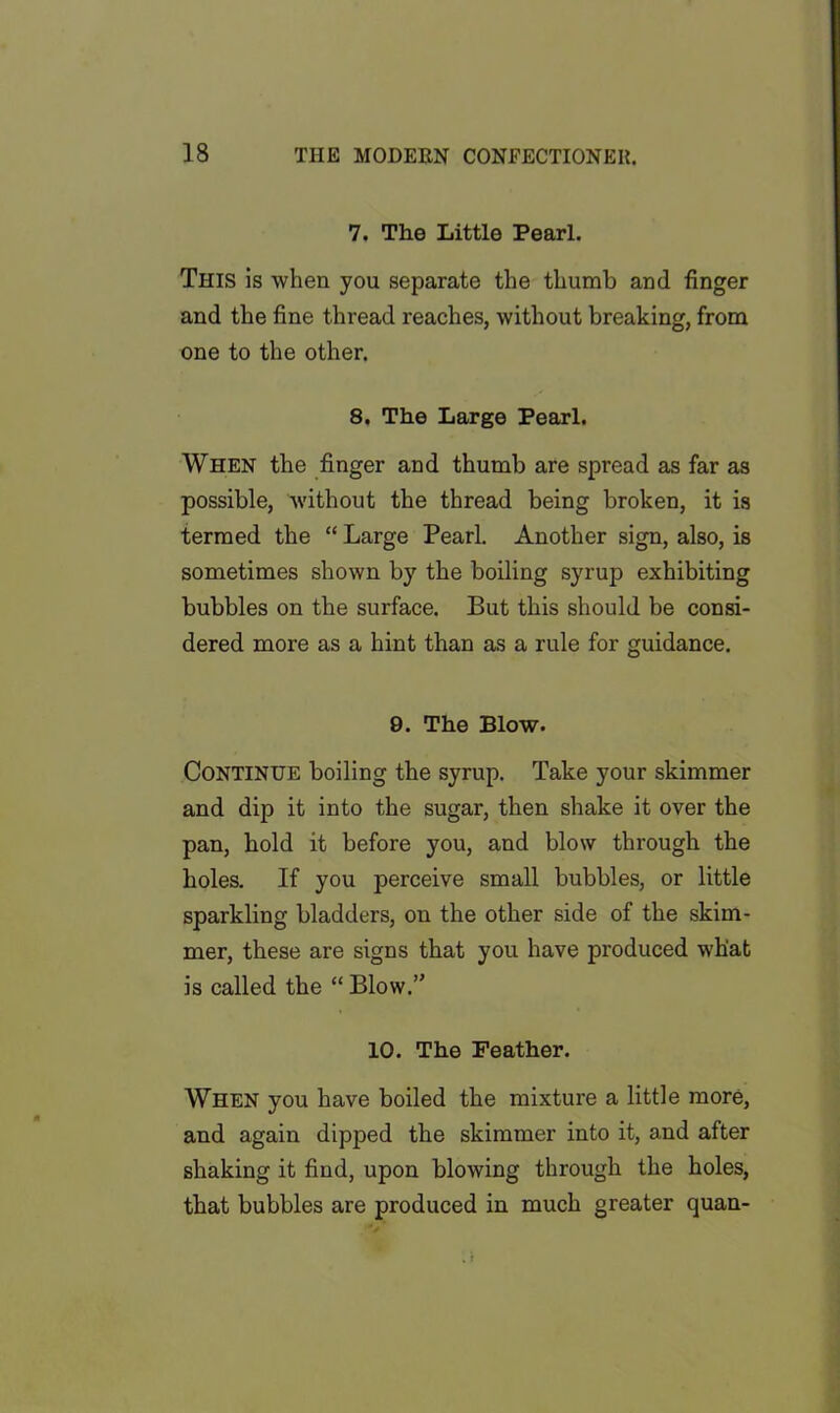 7. The Little Pearl. This is when you separate the thumb and finger and the fine thread reaches, without breaking, from one to the other. 8. The Large Pearl. When the finger and thumb are spread as far as possible, without the thread being broken, it is termed the “ Large Pearl. Another sign, also, is sometimes shown by the boiling syrup exhibiting bubbles on the surface. But this should be consi- dered more as a hint than as a rule for guidance. 9. The Blow. Continue boiling the syrup. Take your skimmer and dip it into the sugar, then shake it over the pan, hold it before you, and blow through the holes. If you perceive small bubbles, or little sparkling bladders, on the other side of the skim- mer, these are signs that you have produced what is called the “ Blow.” 10. The Feather. When you have boiled the mixture a little more, and again dipped the skimmer into it, and after shaking it find, upon blowing through the holes, that bubbles are produced in much greater quan-