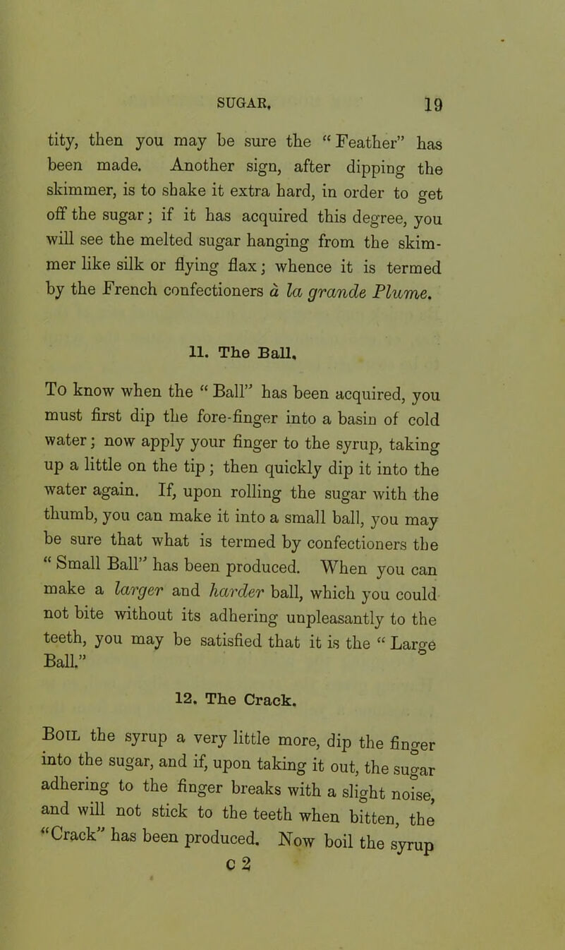 tity, then you may be sure the “Feather” has been made. Another sign, after dipping the skimmer, is to shake it extra hard, in order to get off the sugar; if it has acquired this degree, you will see the melted sugar hanging from the skim- mer like silk or flying flax; whence it is termed by the French confectioners a la grande Plume. 11. The Ball. To know when the “ Ball” has been acquired, you must first dip the fore-finger into a basin of cold water; now apply your finger to the syrup, taking up a little on the tip; then quickly dip it into the water again. If, upon rolling the sugar with the thumb, you can make it into a small ball, you may be sure that what is termed by confectioners the Small Ball has been produced. When you can make a larger and harder ball, which you could not bite without its adhering unpleasantly to the teeth, you may be satisfied that it is the “ Laro-e T-> ,, ^ 12. The Crack. Boil the syrup a very little more, dip the finger into the sugar, and if, upon taking it out, the sugar adhering to the finger breaks with a slight notse, and will not stick to the teeth when bitten, thj “Crack” has been produced. Now boil the syrup c 2