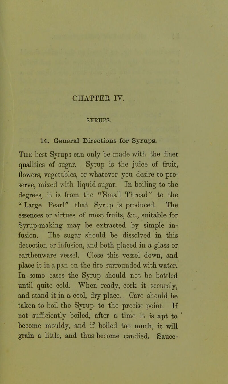 CHAPTER IV. SYRUPS. 14. General Directions for Syrups. The best Syrups can only be made with the finer qualities of sugar. Syrup is the juice of fruit, flowers, vegetables, or whatever you desire to pre- serve, mixed with liquid sugar. In boiling to the degrees, it is from the “Small Thread’' to the “ Large Pearl” that Syrup is produced. The essences or virtues of most fruits, &c., suitable for Syrup-making may be extracted by simple in- fusion. The sugar should be dissolved in this decoction or infusion, and both placed in a glass or earthenware vessel. Close this vessel down, and place it in a pan on the fire surrounded with water. In some cases the Syrup should not be bottled until quite cold. When ready, cork it securely, and stand it in a cool, dry place. Care should be taken to boil the Syrup to the precise point. If not sufficiently boiled, after a time it is apt to become mouldy, and if boiled too much, it will grain a little, and thus become candied. Sauce-