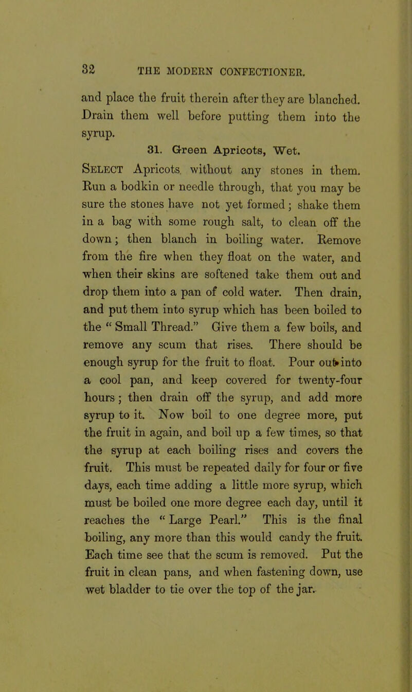 and place the fruit therein after they are blanched. Drain them well before putting them into the syrup. 31. Green Apricots, Wet. Select Apricots, without any stones in them. Run a bodkin or needle through, that you may be sure the stones have not yet formed ; shake them in a bag with some rough salt, to clean off the down; then blanch in boiling water. Remove from the fire when they float on the water, and when their skins are softened take them out and drop them into a pan of cold water. Then drain, and put them into syrup which has been boiled to the “ Small Thread.” Give them a few boils, and remove any scum that rises. There should be enough syrup for the fruit to float. Pour oufrinto a cool pan, and keep covered for twenty-four hours ; then drain off the syrup, and add more syrup to it. Now boil to one degree more, put the fruit in again, and boil up a few times, so that the syrup at each boiling rises and covers the fruit. This must be repeated daily for four or five days, each time adding a little more syrup, which must be boiled one more degree each day, until it reaches the “ Large Pearl.” This is the final boiling, any more than this would candy the fruit. Each time see that the scum is removed. Put the fruit in clean pans, and when fastening down, use wet bladder to tie over the top of the j an