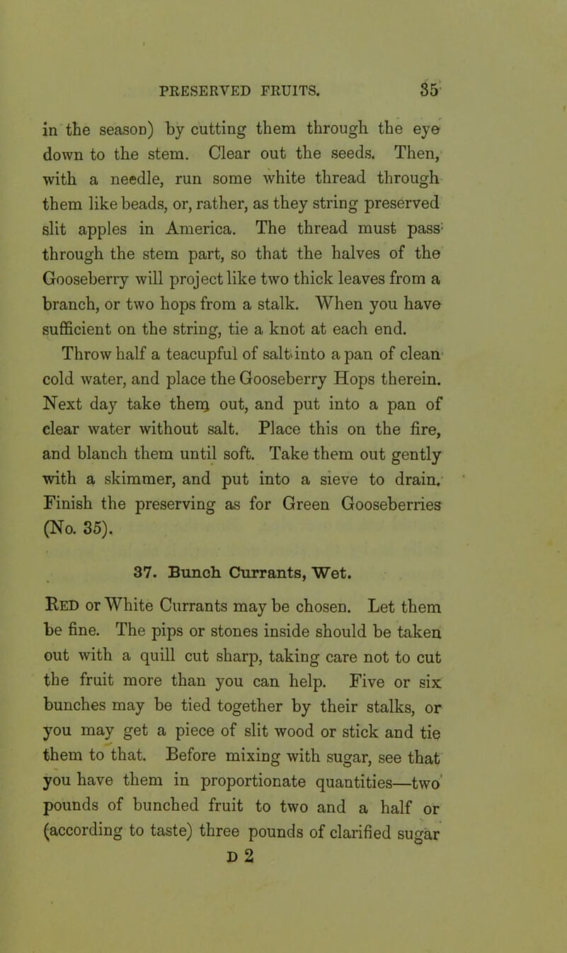 in the season) by cutting them through the eye down to the stem. Clear out the seeds. Then, with a needle, run some white thread through them like beads, or, rather, as they string preserved slit apples in America. The thread must pass; through the stem part, so that the halves of the Gooseberry will project like two thick leaves from a branch, or two hops from a stalk. When you have sufficient on the string, tie a knot at each end. Throw half a teacupful of salt'into a pan of clean cold water, and place the Gooseberry Hops therein. Next day take thenj out, and put into a pan of clear water without salt. Place this on the fire, and blanch them until soft. Take them out gently with a skimmer, and put into a sieve to drain. Finish the preserving as for Green Gooseberries (No. 35). 37. Bunch Currants, Wet. Red or White Currants may be chosen. Let them be fine. The pips or stones inside should be taken out with a quill cut sharp, taking care not to cut the fruit more than you can help. Five or six bunches may be tied together by their stalks, or you may get a piece of slit wood or stick and tie them to that. Before mixing with sugar, see that you have them in proportionate quantities—two pounds of bunched fruit to two and a half or (according to taste) three pounds of clarified sugar D 2