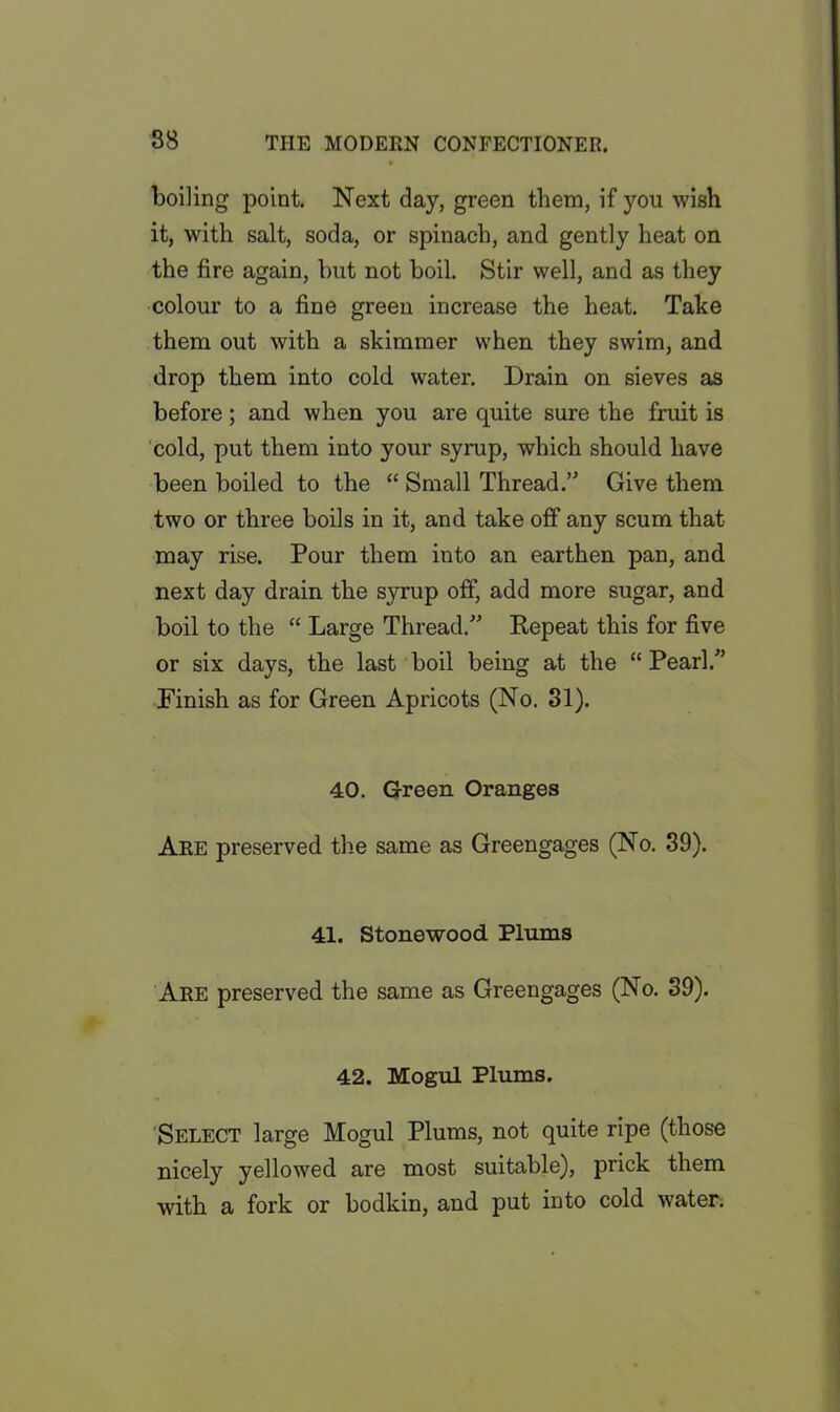 boiling point. Next day, green them, if you wish it, with salt, soda, or spinach, and gently heat on the fire again, but not boil. Stir well, and as they colour to a fine green increase the heat. Take them out with a skimmer when they swim, and drop them into cold water. Drain on sieves as before ; and when you are quite sure the fruit is cold, put them into your syrup, which should have been boiled to the “ Small Thread. Give them two or three boils in it, and take off any scum that may rise. Pour them into an earthen pan, and next day drain the syrup off, add more sugar, and boil to the “ Large Thread. Repeat this for five or six days, the last boil being at the “ Pearl/’ Finish as for Green Apricots (No. 31). 40. Green. Oranges Are preserved the same as Greengages (No. 39). 41. Stonewood Plums Are preserved the same as Greengages (No. 39). 42. Mogul Plums. Select large Mogul Plums, not quite ripe (those nicely yellowed are most suitable), prick them with a fork or bodkin, and put into cold water.