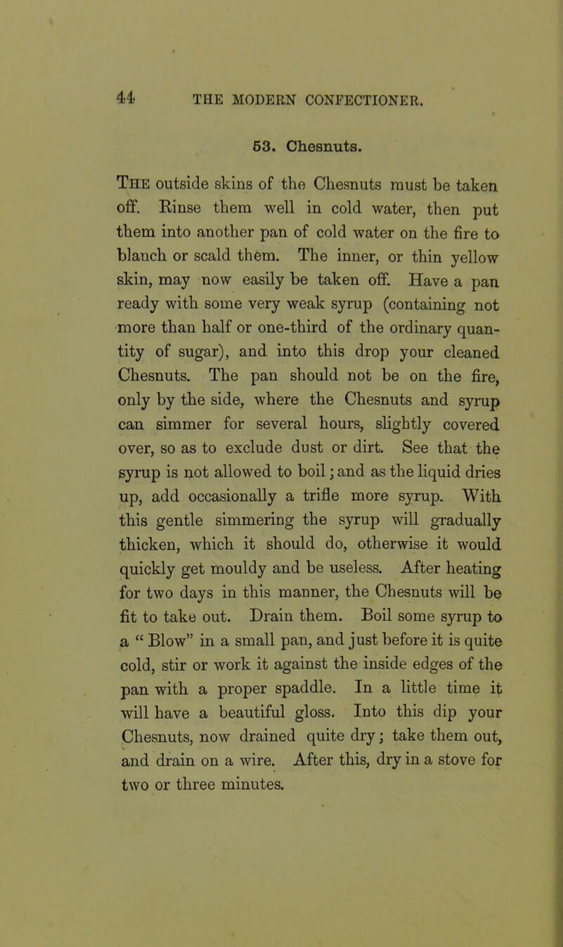 63. Chesnuts. The outside skins of the Chesnuts must be taken off. Rinse them well in cold water, then put them into another pan of cold water on the fire to blanch or scald them. The inner, or thin yellow skin, may now easily be taken off. Have a pan ready with some very weak syrup (containing not more than half or one-third of the ordinary quan- tity of sugar), and into this drop your cleaned Chesnuts. The pan should not be on the fire, only by the side, where the Chesnuts and syrup can simmer for several hours, slightly covered over, so as to exclude dust or dirt. See that the syrup is not allowed to boil; and as the liquid dries up, add occasionally a trifle more syrup. With this gentle simmering the syrup will gradually thicken, which it should do, otherwise it would quickly get mouldy and be useless. After heating for two days in this manner, the Chesnuts will be fit to take out. Drain them. Boil some syrup to a “ Blow” in a small pan, and just before it is quite cold, stir or work it against the inside edges of the pan with a proper spaddle. In a little time it will have a beautiful gloss. Into this dip your Chesnuts, now drained quite dry; take them out, and drain on a wire. After this, dry in a stove for two or three minutes.