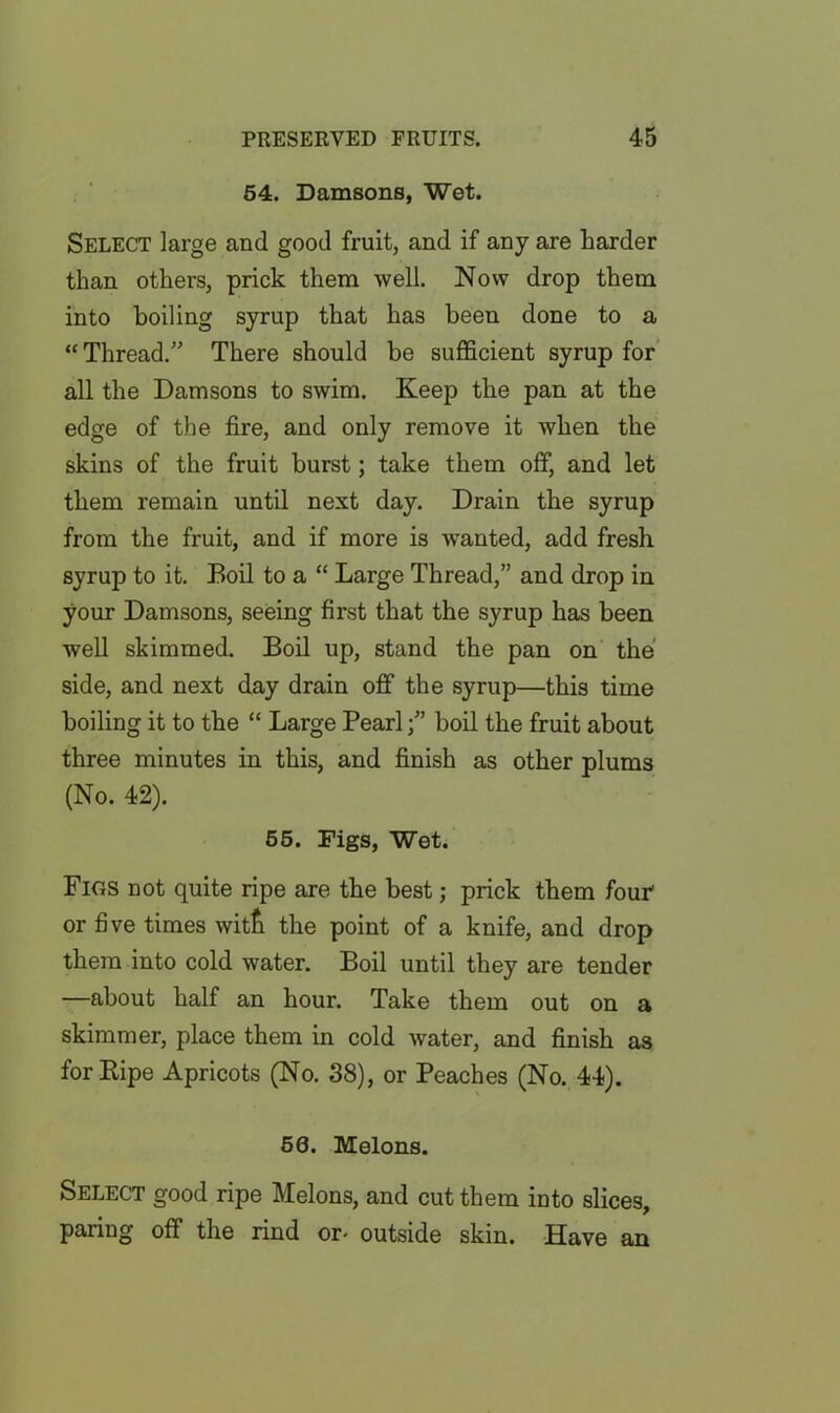 54. Damsons, Wet. Select large and good fruit, and if any are Larder than others, prick them well. Now drop them into boiling syrup that has been done to a “ Thread.” There should be sufficient syrup for all the Damsons to swim. Keep the pan at the edge of the fire, and only remove it when the skins of the fruit burst; take them off, and let them remain until next day. Drain the syrup from the fruit, and if more is wanted, add fresh syrup to it. Boil to a “ Large Thread,” and drop in your Damsons, seeing first that the syrup has been well skimmed. Boil up, stand the pan on the side, and next day drain off the syrup—this time boiling it to the “ Large Pearlboil the fruit about three minutes in this, and finish as other plums (No. 42). 55. Digs, Wet. Figs not quite ripe are the best; prick them four or five times witfii the point of a knife, and drop them into cold water. Boil until they are tender —about half an hour. Take them out on a skimmer, place them in cold water, and finish as for Ripe Apricots (No. 38), or Peaches (No. 44). 50. Melons. Select good ripe Melons, and cut them into slices, paring off the rind or- outside skin. Have an
