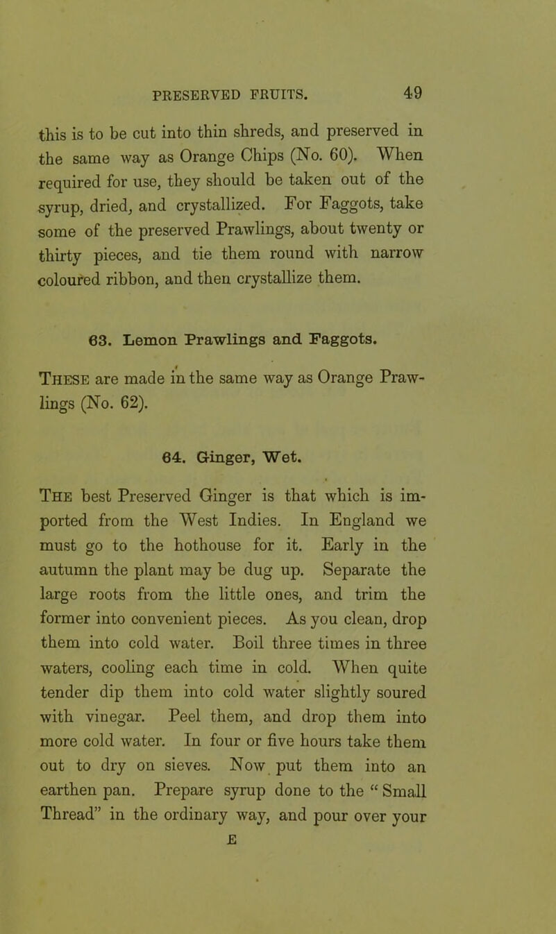 this is to be cut into thin shreds, and preserved in the same way as Orange Chips (No. 60). When required for use, they should be taken out of the syrup, dried, and crystallized. For Faggots, take some of the preserved Prawlings, about twenty or thirty pieces, and tie them round with narrow coloured ribbon, and then crystallize them. 63. Lemon Prawlings and Faggots. These are made in the same way as Orange Praw- lings (No. 62). 64. Ginger, Wet. The best Preserved Ginger is that which is im- ported from the West Indies. In England we must go to the hothouse for it. Early in the autumn the plant may be dug up. Separate the large roots from the little ones, and trim the former into convenient pieces. As you clean, drop them into cold water. Boil three times in three waters, cooling each time in cold. When quite tender dip them into cold water slightly soured with vinegar. Peel them, and drop them into more cold water. In four or five hours take them out to dry on sieves. Now put them into an earthen pan. Prepare syrup done to the “ Small Thread” in the ordinary way, and pour over your E