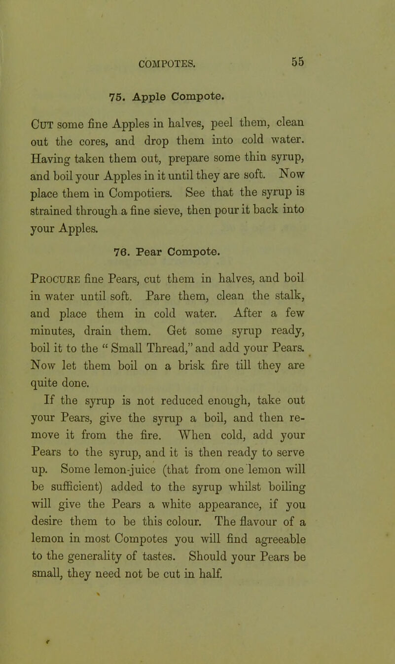 75. Apple Compote. Cut some fine Apples in halves, peel them, clean out the cores, and drop them into cold water. Having taken them out, prepare some thin syrup, and boil your Apples in it until they are soft. Now place them in Compotiers. See that the syrup is strained through a fine sieve, then pour it back into your Apples. 76. Pear Compote. Peocuee fine Pears, cut them in halves, and boil in water until soft. Pare them, clean the stalk, and place them in cold water. After a few minutes, drain them. Get some syrup ready, boil it to the “ Small Thread,” and add your Pears. Now let them boil on a brisk fire till they are quite done. If the syrup is not reduced enough, take out your Pears, give the syrup a boil, and then re- move it from the fire. When cold, add your Pears to the syrup, and it is then ready to serve up. Some lemon-juice (that from one lemon will be sufficient) added to the syrup whilst boiling will give the Pears a white appearance, if you desire them to be this colour. The flavour of a lemon in most Compotes you will find agreeable to the generality of tastes. Should your Pears be small, they need not be cut in half.