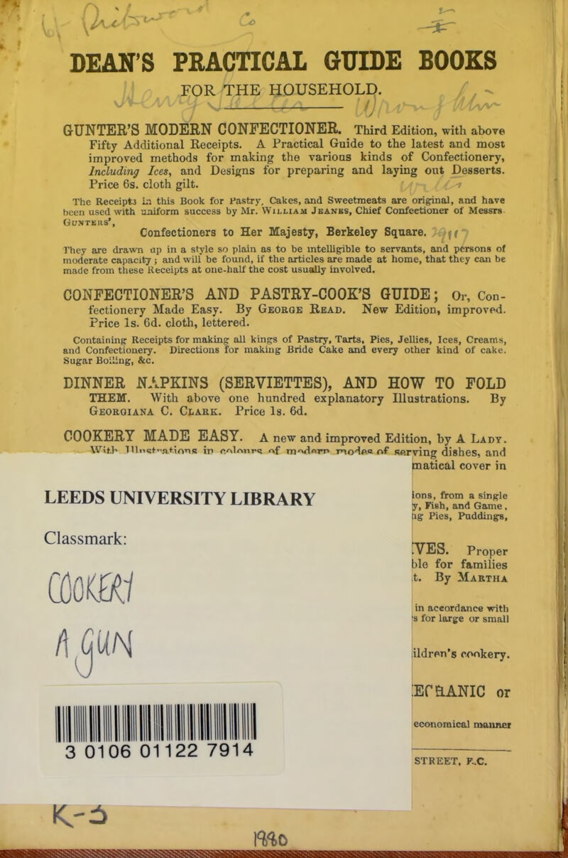 DEAN’S PRACTICAL GUIDE BOOKS FOR THE HOUSEHOLD. ' - \J Xv A. {jL/X. — (j() j GUNTER’S MODERN CONFECTIONER. Third Edition, with above Fifty Additional Receipts. A Practical Guide to the latest and most improved methods for making the various kinds of Confectionery, Including Ices, and Designs for preparing and laying out Desserts. Price 6s. cloth gilt. The Receipt la this Book for Pastry. Cakes, and Sweetmeats are original, and have been used with uniform success by Mr. William Jeanes, Chief Confectioner of Messrs Ousters', Confectioners to Her Majesty, Berkeley Square. f( They are drawn up in a style so plain as to be intelligible to servants, and persons of moderate capacity ; and will be found, if the articles are made at home, that they can be made from these Receipts at one-half the cost usually involved. CONFECTIONER’S AND PASTRY-COOK’S GUIDE; Or, Con- fectionery Made Easy. By George Read. New Edition, improved. Price Is. 6d. cloth, lettered. Containing Receipts for making all kings of Pastry, Tarts, Pies, Jellies, Ices, Creams, and Confectionery. Directions for making Bride Cake and every other kind of cake. Sugar Boiling, &c. DINNER NAPKINS (SERVIETTES), AND HOW TO FOLD THEM. With above one hundred explanatory Illustrations. By Georqiana C. Clark. Price Is. 6d. COOKERY MADE EASY. A new and improved Edition, by A Ladv. With llluct-ationR ir> o.nlmin! of mvlnm modes of serving dishes, and matical cover in LEEDS UNIVERSITY LIBRARY Classmark: COOf<ffl 3 0106 in 1111 on: 22 7914 ions, from a single y, Fish, and Game, hg Pies, Puddings, .VES. Proper ble for families ,t. By Martha in accordance with ’s for large or small ildren’s cookery. :Ef HANIC or economical manner STREET, F..C. mo