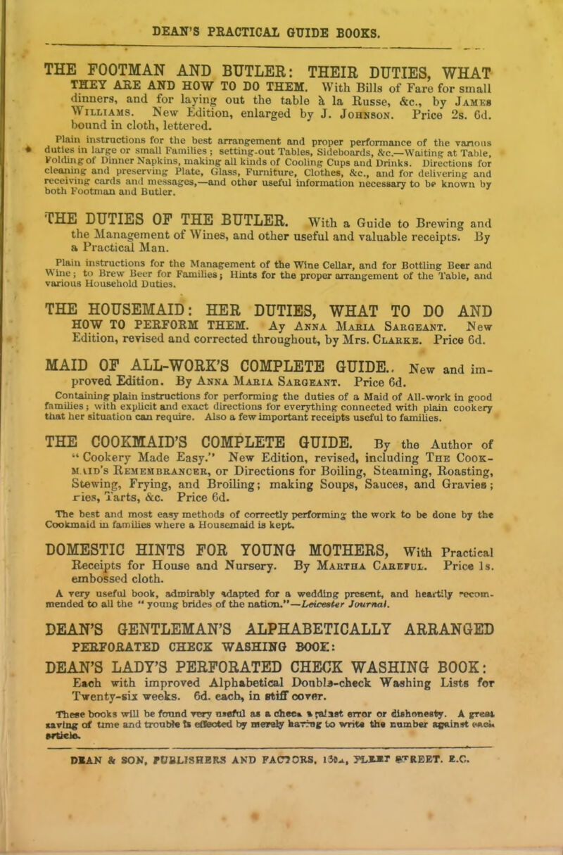 THE FOOTMAN AND BUTLER: THEIR DUTIES, WHAT THEY ARE AND HOW TO DO THEM. With Bills of Faro for small dinners, and for laying out the table h la Russe, &c., by James Williams. New Edition, enlarged by J. Johnson. Price 2s. Gd. bound in cloth, lettered. Plain instructions for the best arrangement and proper performance of the vanons ♦ duties in large or small Families; setting-out Tables, Sideboards, &c.—Waiting at Table, Folding of Dinner Napkins, making all kinds of Cooling Cups and Drinks. Directions for cleaning and preserving Plate, Glass, Furniture, Clothes, &c., and for delivering and receiving cards and messages,—and other useful information necessary to be known by both Footman and Butler. THE DUTIES OF THE BUTLER. With a Guide to Brewing and the Management of W ines, and other useful and valuable receipts. By a Practical Man. Plain instructions for the Management of the Wine Cellar, and for Bottling Beer and W ine; to Brew Beer for Families; Hints for the proper arrangement of the Table, and various Household Duties. THE HOUSEMAID: HER DUTIES, WHAT TO DO AND HOW TO PERFORM THEM. Ay Anna Mabia Saegeant. New Edition, revised and corrected throughout, by Mrs. Clarke. Price 6d. MAID OF ALL-WORK’S COMPLETE GUIDE.. New and im- proved Edition. By Anna Mabia Saegeant. Price 6d. Containing plain instructions for performing the duties of a Maid of All-work in good families; with explicit and exact directions for everything connected with plain cookery that her situation can require. Also a few important receipts useful to families. THE COOKMAID’S COMPLETE GUIDE. By the Author of “ Cookery Made Easy.” New Edition, revised, including The Cook- maid’s Remembbanceb, or Directions for Boiling, Steaming, Roasting, Stewing, Frying, and Broiling; making Soups, Sauces, and Gravies; ries, Tarts, &c. Price 6d. The best and most easy methods of correctly performing the work to be done by the Coolunaid in families where a Housemaid is kept. DOMESTIC HINTS FOR YOUNG MOTHERS, With Practical Receipts for House and Nursery. By Maetha Cabeful. Price Is. embossed cloth. A very useful book, admirably adapted for a wedding present, and heartily recom- mended to all the “ young brides of the nation.”—Leicester Journal. DEAN’S GENTLEMAN’S ALPHABETICALLY ARRANGED PERFORATED CHECK WASHING BOOK: DEAN’S LADY’S PERFORATED CHECK WASHING BOOK: Each with improved Alphabetical Donbla-check Washing Lists for Twenty-six weeks. 6d. each, in stiff cover. These books will be found very useful a* a Ghee*, a falsst error or dishonesty. A great saving of time and trouble t* effected by merely haring to writ* the camber against each prtiele. DEAN & SON, PUBLISHERS AND FACTORS. lit*, FLEET STREET. E.C,.