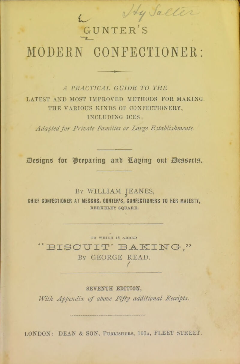 A foL- GUNTER’S MODERN CONFECTIONER A PRACTICAL GUIDE TO THE LATEST AND MOST IMPROVED METHODS FOR MAKING THE VARIOUS KINDS OF CONFECTIONERY, INCLUDING ICES; Adapted for Private Families or Large Establishments. Designs for preparing anti Easing out Desserts. By WILLIAM JEANES, CHIEF CONFECTIONER AT MESSRS. GUNTER’S, CONFECTIONERS TO HER MAJESTY, BERKELEY SQUARE. TO WHICH IS ADDKD “BISCUIT' BAKIUTG,” By GEORGE READ. / SEVENTH EDITION, With Appendix of above Fifty additional Receipts. LONDON: DEAN & SON, Publishers, 160a, FLEET STREET.