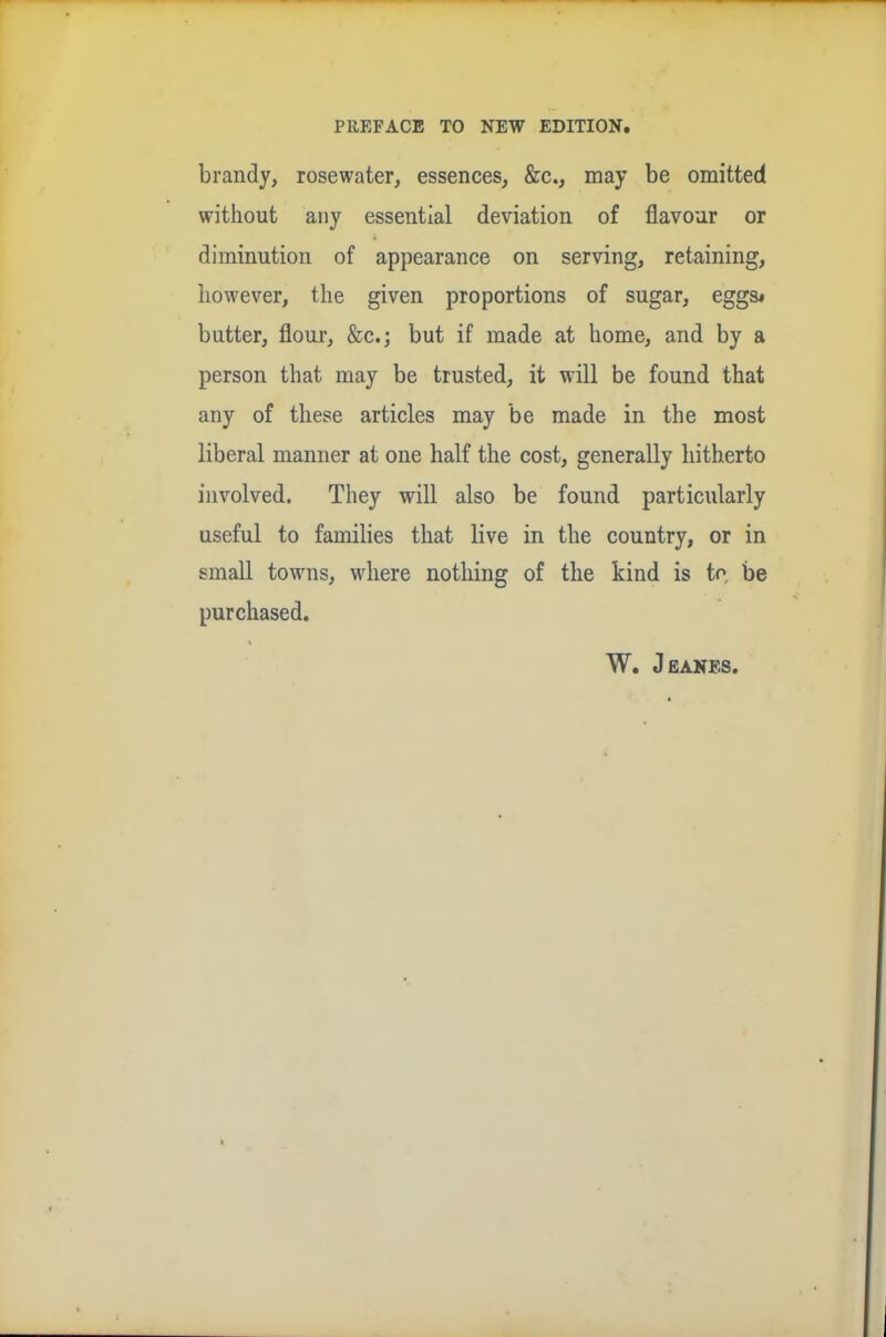 brandy, rosewater, essences, &c., may be omitted without any essential deviation of flavour or diminution of appearance on serving, retaining, however, the given proportions of sugar, eggs* butter, flour, &c.; but if made at home, and by a person that may be trusted, it will be found that any of these articles may be made in the most liberal manner at one half the cost, generally hitherto involved. They will also be found particularly useful to families that live in the country, or in small towns, where nothing of the kind is to be purchased. W. Jeanes.