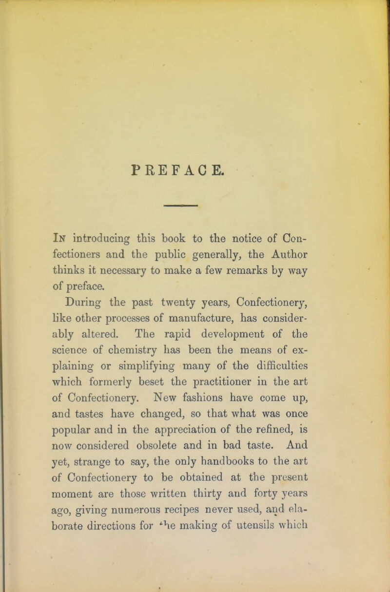 PREFACE. In introducing this book to the notice of Con- fectioners and the public generally, the Author thinks it necessary to make a few remarks by way of preface. During the past twenty years, Confectionery, like other processes of manufacture, has consider- ably altered. The rapid development of the science of chemistry has been the means of ex- plaining or simplifying many of the difficulties which formerly beset the practitioner in the art of Confectionery. New fashions have come up, and tastes have changed, so that what was once popular and in the appreciation of the refined, is now considered obsolete and in bad taste. And yet, strange to say, the only handbooks to the art of Confectionery to be obtained at the present moment are those written thirty and forty years ago, giving numerous recipes never used, and ela- borate directions for *he making of utensils which