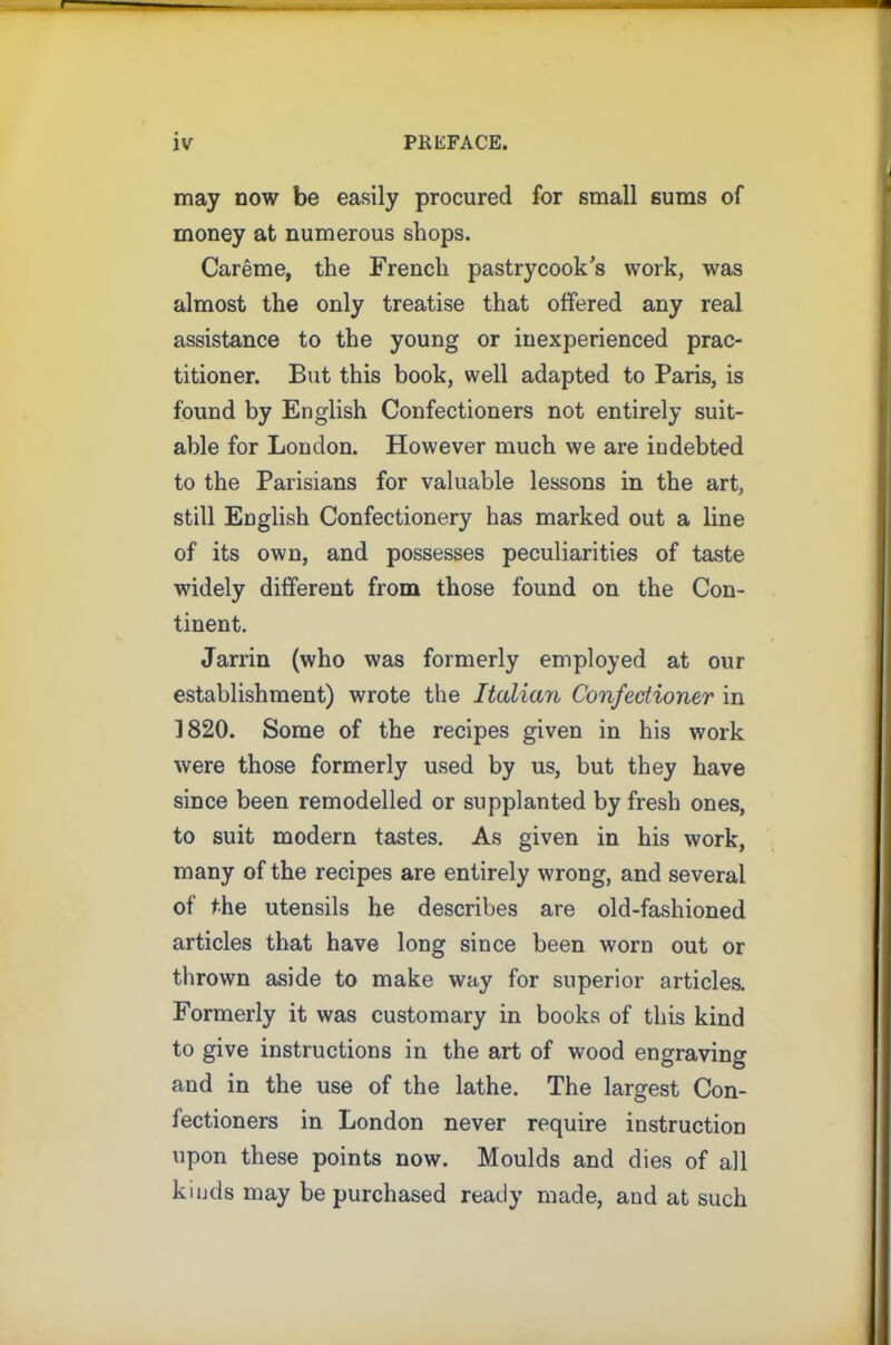 may now be easily procured for small sums of money at numerous shops. Careme, the French pastrycook’s work, was almost the only treatise that offered any real assistance to the young or inexperienced prac- titioner. But this book, well adapted to Paris, is found by English Confectioners not entirely suit- able for London. However much we are indebted to the Parisians for valuable lessons in the art, still English Confectionery has marked out a line of its own, and possesses peculiarities of taste widely different from those found on the Con- tinent. Jarrin (who was formerly employed at our establishment) wrote the Italian Confectioner in 1820. Some of the recipes given in his work were those formerly used by us, but they have since been remodelled or supplanted by fresh ones, to suit modern tastes. As given in his work, many of the recipes are entirely wrong, and several of the utensils he describes are old-fashioned articles that have long since been worn out or thrown aside to make way for superior articles. Formerly it was customary in books of this kind to give instructions in the art of wood engraving and in the use of the lathe. The largest Con- fectioners in London never require instruction upon these points now. Moulds and dies of all kinds may be purchased ready made, and at such