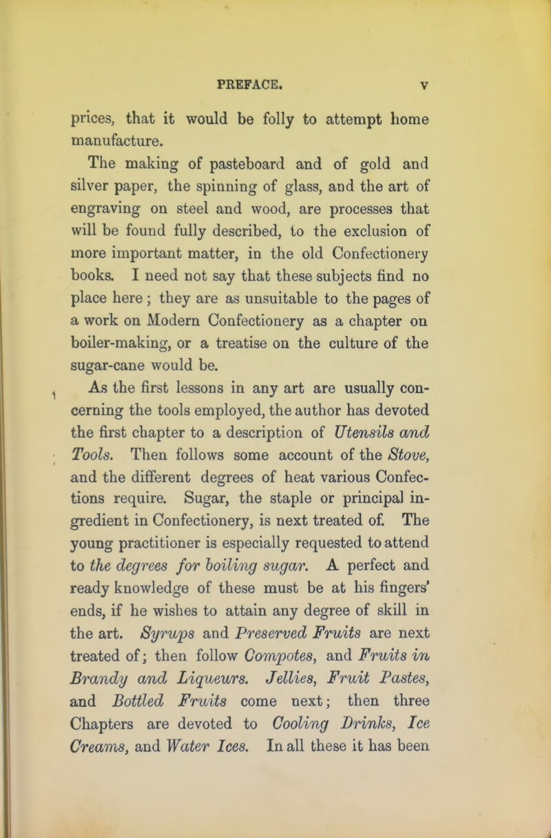 prices, that it would be folly to attempt home manufacture. The making of pasteboard and of gold and silver paper, the spinning of glass, and the art of engraving on steel and wood, are processes that will be found fully described, to the exclusion of more important matter, in the old Confectionery books. I need not say that these subjects find no place here; they are as unsuitable to the pages of a work on Modern Confectionery as a chapter on boiler-making, or a treatise on the culture of the sugar-cane would be. As the first lessons in any art are usually con- cerning the tools employed, the author has devoted the first chapter to a description of Utensils and Tools. Then follows some account of the Stove, and the different degrees of heat various Confec- tions require. Sugar, the staple or principal in- gredient in Confectionery, is next treated of. The young practitioner is especially requested to attend to the degrees for boiling sugar. A perfect and ready knowledge of these must be at his fingers’ ends, if he wishes to attain any degree of skill in the art. Syrups and Preserved Fruits are next treated of; then follow Compotes, and Fruits in Brandy and Liqueurs. Jellies, Fruit Pastes, and Bottled Fruits come next; then three Chapters are devoted to Cooling Drinks, Ice Creams, and Water Ices. In all these it has been