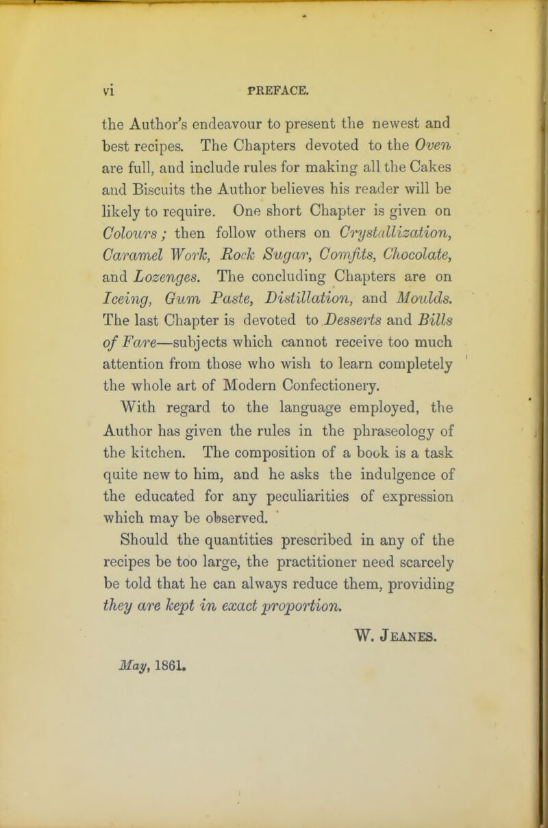 the Author’s endeavour to present the newest and best recipes. The Chapters devoted to the Oven are full, and include rules for making all the Cakes and Biscuits the Author believes his reader will be likely to require. One short Chapter is given on Colours; then follow others on Crystallization, Caramel Work, Rock Sugar, Comfits, Chocolate, and Lozenges. The concluding Chapters are on Iceing, Gum Paste, Distillation, and Moulds. The last Chapter is devoted to Desserts and Bills of Fare—subjects which cannot receive too much attention from those who wish to learn completely the whole art of Modern Confectionery. With regard to the language employed, the Author has given the rules in the phraseology of the kitchen. The composition of a book is a task quite new to him, and he asks the indulgence of the educated for any peculiarities of expression which may be observed. Should the quantities prescribed in any of the recipes be too large, the practitioner need scarcely be told that he can always reduce them, providing they are kept in exact proportion. W. J EANES. May, 1861.