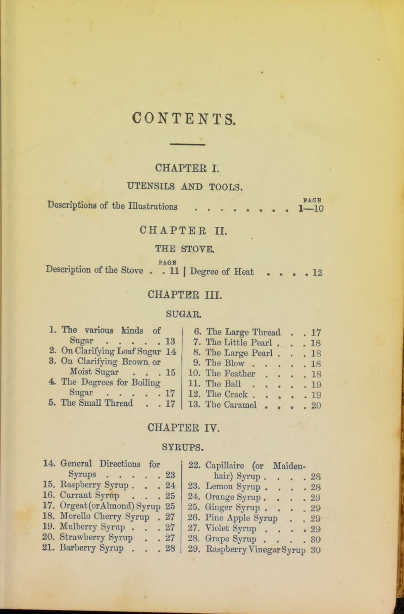 CONTENTS, CHAPTER I. UTENSILS AND TOOLS. PAGB Descriptions of the Illustrations 1 10 CHAPTER II. THE STOVE. PAGE Description of the Stove . . II | Degree of Heat .... 12 CHAPTER HI. SUGAR. 1. The various kinds of Sugar 13 2. On Clarifying Loaf Sugar 14 3. On Clarifying Brown or Moist Sugar ... 15 4. The Degrees for Boiling Sugar 17 5. The Small Thread . . 17 6. The Large Thread . . 17 7. The Little Pearl ... 18 8. The Large Pearl . . .18 9. The Blow 18 10. The Feather .... 18 11. The Ball 19 12. The Crack 19 13. The Caramel .... 20 CHAPTER IV. SYRUPS. 14. General Directions for Syrups 23 15. Raspberry Syrup ... 24 16. Currant Syrtip ... 25 17. Orgeat (or Almond) Syrup 25 18. Morello Cherry Syrup . 27 19. Mulberry Syrup ... 27 20. Strawberry Syrup . . 27 21. Barberry Syrup ... 28 22. Capillaire (or Maiden- hair) Syrup .... 28 23. Lemon Syrup .... 28 24. Orange Syrup .... 29 25. Ginger Syrup .... 29 26. Pine Apple Syrup . . 29 27. Violet Syrup .... 29 28. Grape Syrup .... 30 29. Raspberry Vinegar Syrup 30