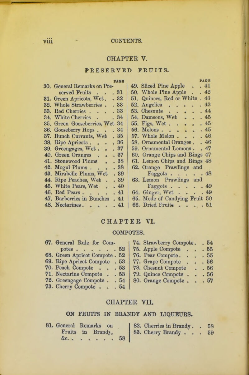 CHAPTER V. PRESERVED FRUITS. J>AGB 30. General Remarks on Pre- served Fruits . . .31 31. Green Apricots, Wet. . 32 32. Whole Strawberries . .33 33. Red Cherries .... 33 34. White Cherries . . 34 35. Green Gooseberries, Wet 34 36. Gooseberry Hops ... 34 37. Bunch Currants, Wet . 35 38. Ripe Apricots .... 36 39. Greengages, Wet... 37 40. Green Oranges ... 37 41. Stonewood Plums . . 38 42. Mogul Plums .... 38 43. Mirabelle Plums, Wet . 39 44. Ripe Peaches, Wet . . 39 45. White Pears, Wet . . 40 46. Red Pears 41 47. Barberries in Bunches . 41 48. Nectarines 41 PAGB 49. Sliced Pine Apple . . 41 50. Whole Pine Apple . . 42 51. Quinces, Red or White . 43 52. Angelica 43 53. Chesnuts 44 54. Damsons, Wet . . .45 55. Figs, Wet 45 56. Melons ...... 45 57. Whole Melon .... 46 58. Ornamental Oranges . . 46 59. Ornamental Lemons . . 47 60. Orange Chips and Rings 47 61. Lemon Chips and Rings 48 62. Orange Prawlings and Faggots 48 63. Lemon Prawlings and Faggots 49 64. Ginger, Wet . . . . 49 65. Mode of Candying Fruit 50 66. Dried Fruits .... 51 CHAPTER VI. COMPOTES. 67. General Rule for Com- potes 52 68. Green Apricot Compote . 52 69. Ripe Apricot Compote . 53 70. Peach Compote ... 53 71. Nectarine Compote . . 53 72. Greengage Compote . . 54 73. Cherry Compote ... 54 74. Strawberry Compote. . 54 75. Apple Compote . . . 55 76. Pear Compote. . . . 55 77. Grape Compote . . . 56 78. Chesnut Compote . 56 79. Quince Compote . . . 56 80. Orange Compote . . . 57 CHAPTER VII. ON FRUITS IN BRANDY AND LIQUEURS. 81. General Remarks on 82. Cherries in Brandy. . 58 Fruits in Brand), 83. Cherry Brandy ... 59 Ac 58