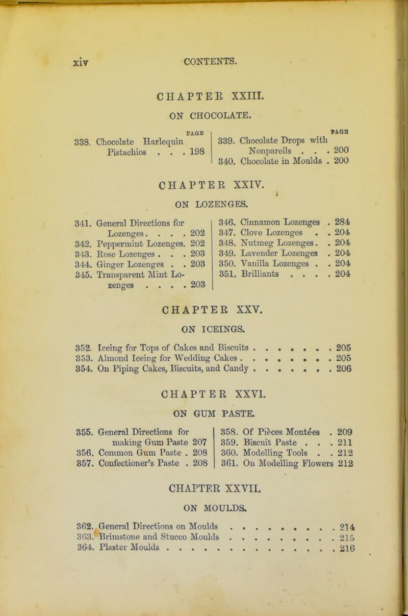 CHAPTER XXIII. ON CHOCOLATE. PAGE 338. Chocolate Harlequin Pistachios . . . 198 PAGE 339. Chocolate Drops with Nonpareils . . . 200 340. Chocolate in Moulds . 200 CHAPTER XXIV. i ON LOZENGES. 341. General Directions for Lozenges.... 202 342. Peppermint Lozenges. 202 343. Rose Lozenges . . . 203 344. Ginger Lozenges . . 203 345. Transparent Mint Lo- zenges .... 203 346. Cinnamon Lozenges . 284 347. Clove Lozenges . . 204 348. Nutmeg Lozenges. . 204 349. Lavender Lozenges . 204 350. Vanilla Lozenges . . 204 351. Brilliants .... 204 CHAPTER XXV. ON ICEINGS. 352. Iceing for Tops of Cakes and Biscuits . 205 353. Almond Iceing for Wedding Cakes ........ 205 354. On Piping Cakes, Biscuits, and Candy ....... 206 CHAPTER XXVI. ON GUM PASTE. 355. General Directions for making Gum Paste 207 356. Common Gum Paste . 208 357. Confectioner’s Paste . 208 358. Of Pieces Monties . 209 359. Biscuit Paste . . . 211 360. Modelling Tools . . 212 361. On Modelling Flowers 212 CHAPTER XXVII. ON MOULDS. 362. General Directions on Moulds 214 363. Brimstone and Stucco Moulds 215 364. Plaster Moulds 216