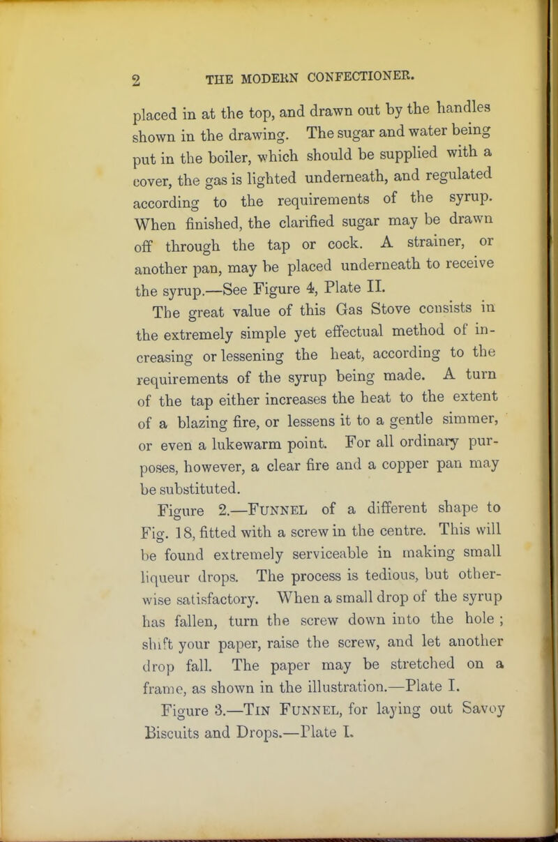 placed in at the top, and drawn out by the handles shown in the drawing. The sugar and water being put in the boiler, which should be supplied with a cover, the gas is lighted underneath, and regulated according to the requirements of the syrup. When finished, the clarified sugar may be drawn off through the tap or cock. A strainer, or another pan, may be placed underneath to receive the syrup.—See Figure 4, Plate II. The great value of this Gas Stove consists in the extremely simple yet effectual method of in- creasing or lessening the heat, according to the requirements of the syrup being made. A turn of the tap either increases the heat to the extent of a blazing fire, or lessens it to a gentle simmer, or even a lukewarm point. For all ordinaiy pur- poses, however, a clear fire and a copper pan may be substituted. Figure 2.—FUNNEL of a different shape to Fio-. 18, fitted with a screw in the centre. This will be found extremely serviceable in making small liqueur drops. The process is tedious, but other- wise .satisfactory. When a small drop of the syrup has fallen, turn the screw down into the hole ; shift your paper, raise the screw, and let another drop fall. The paper may be stretched on a frame, as shown in the illustration.—Plate I. Figure 3.—Tin Funnel, for laying out Savoy Biscuits and Drops.—Plate I.