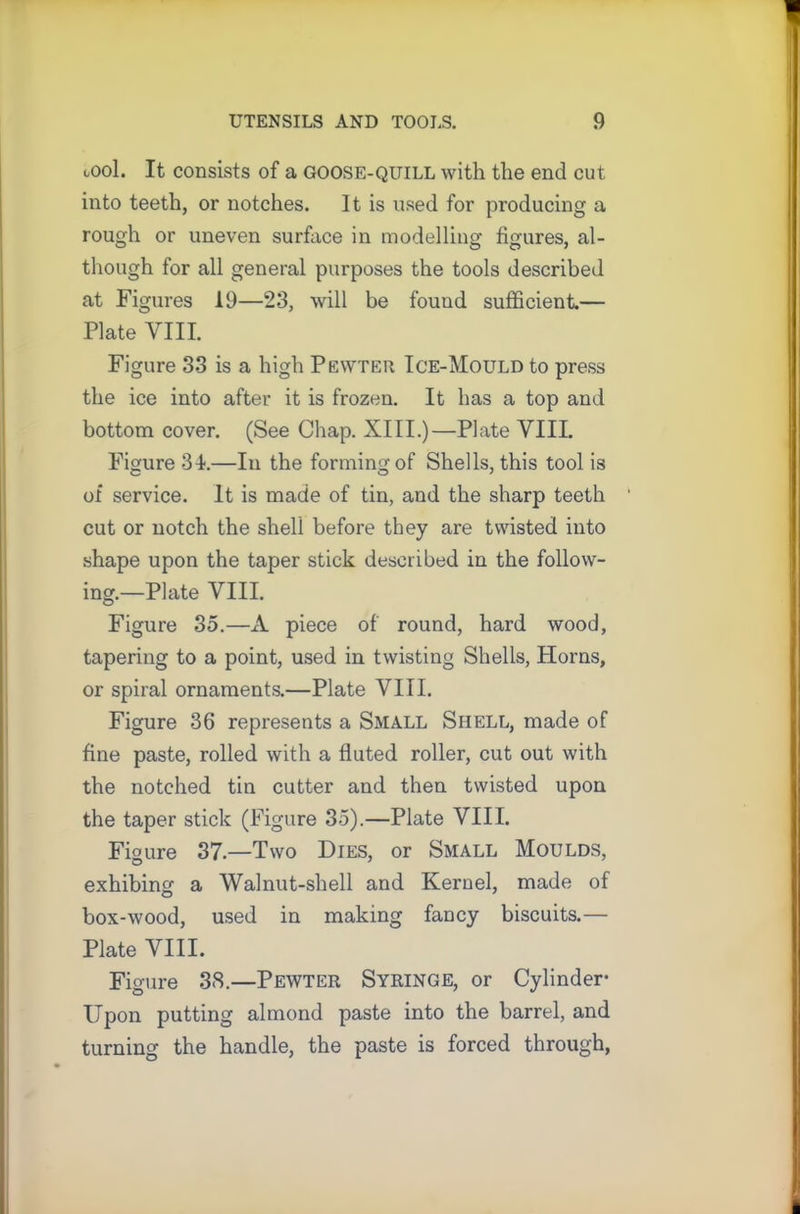 tool. It consists of a goose-quill with the end cut into teeth, or notches. It is used for producing a rough or uneven surface in modelling figures, al- though for all general purposes the tools described at Figures 19—23, will be found sufficient.— Plate VIII. Figure 33 is a high Pewter Ice-Mould to press the ice into after it is frozen. It has a top and bottom cover. (See Chap. XIII.)—Plate VIII. Figure 34-.—In the forming of Shells, this tool is of service. It is made of tin, and the sharp teeth cut or notch the shell before they are twisted into shape upon the taper stick described in the follow- ing.—Plate VIII. Figure 35.—A piece of round, hard wood, tapering to a point, used in twisting Shells, Horns, or spiral ornaments.—Plate VIII. Figure 36 represents a Small Shell, made of fine paste, rolled with a fluted roller, cut out with the notched tin cutter and then twisted upon the taper stick (Figure 35).—Plate VIII. Figure 37.—Two Dies, or Small Moulds, exhibing a Walnut-shell and Kernel, made of box-wood, used in making fancy biscuits.— Plate VIII. Figure 38.—Pewter Syringe, or Cylinder* Upon putting almond paste into the barrel, and turning the handle, the paste is forced through,