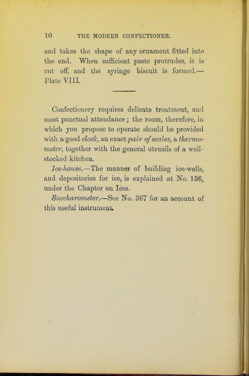 and takes the shape of any ornament fitted into the end. When sufficient paste protrudes, it is cut off, and the syringe biscuit is formed.— Plate VIII. Confectionery requires delicate treatment, and most punctual attendance ; the room, therefore, in which you propose to operate should be provided with a good clock, an exact pair of scales, a thermo- meter, together with the general utensils of a well- stocked kitchen. Ice-liouse.—The manner of building ice-wells, and depositories for ice, is explained at No. 136, under the Chapter on Ices. Saccharometer.—See No. 367 for an account of this useful instrument*