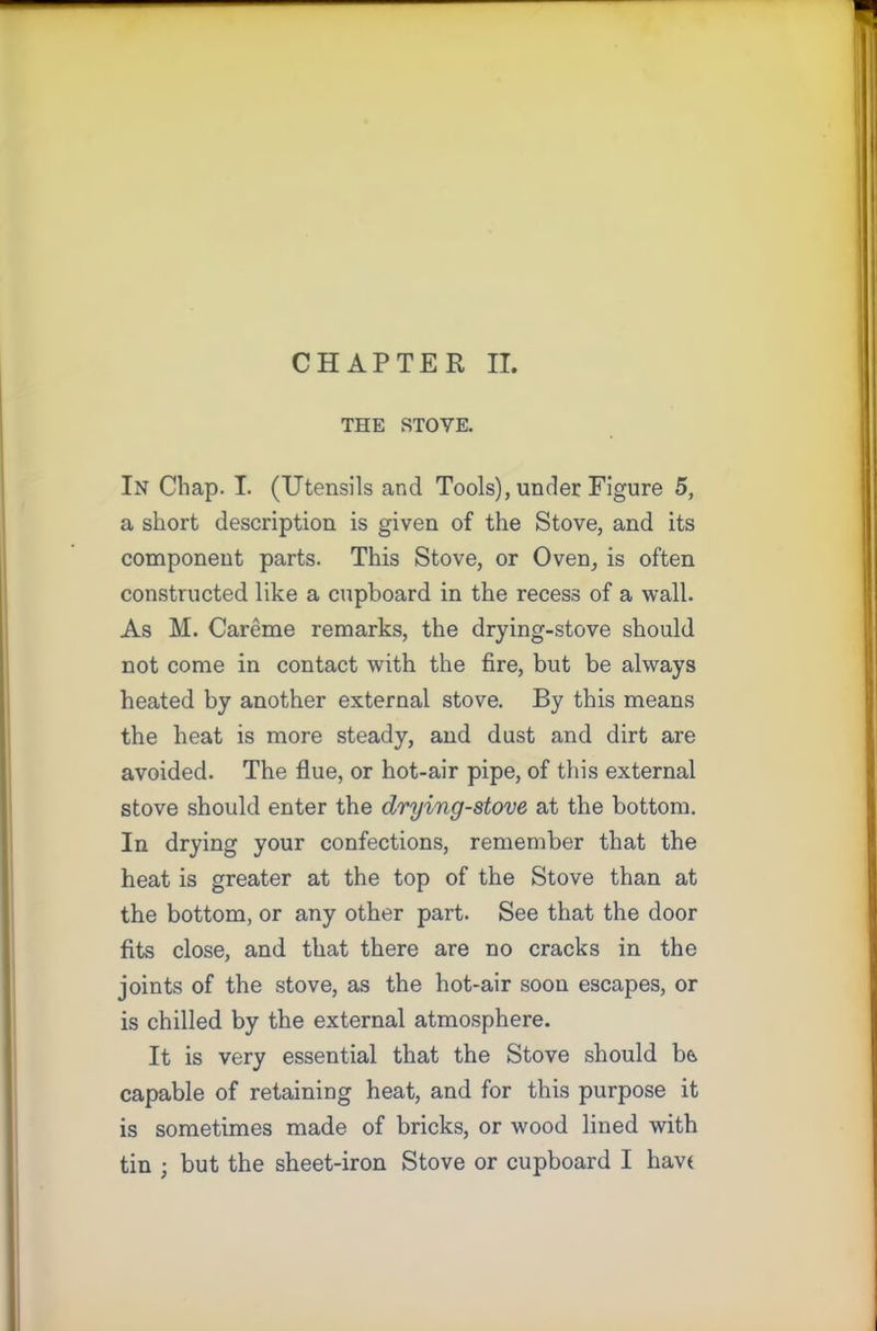 THE STOVE. In Chap. I. (Utensils and Tools), under Figure 5, a short description is given of the Stove, and its component parts. This Stove, or Oven, is often constructed like a cupboard in the recess of a wall. As M. Careme remarks, the drying-stove should not come in contact with the fire, but be always heated by another external stove. By this means the heat is more steady, and dust and dirt are avoided. The flue, or hot-air pipe, of this external stove should enter the drying-stove at the bottom. In drying your confections, remember that the heat is greater at the top of the Stove than at the bottom, or any other part. See that the door fits close, and that there are no cracks in the joints of the stove, as the hot-air soon escapes, or is chilled by the external atmosphere. It is very essential that the Stove should be capable of retaining heat, and for this purpose it is sometimes made of bricks, or wood lined with tin ; but the sheet-iron Stove or cupboard I havt