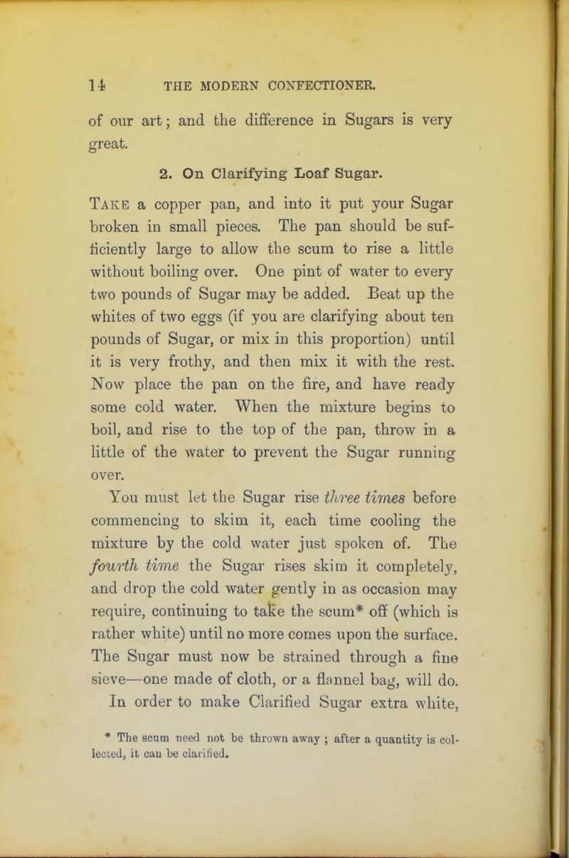of our art; and the difference in Sugars is very great. 2. On Clarifying Loaf Sugar. Take a copper pan, and into it put your Sugar broken in small pieces. The pan should be suf- ficiently large to allow the scum to rise a little without boiling over. One pint of water to every two pounds of Sugar may be added. Beat up the whites of two eggs (if you are clarifying about ten pounds of Sugar, or mix in this proportion) until it is very frothy, and then mix it with the rest. Now place the pan on the fire, and have ready some cold water. When the mixture begins to boil, and rise to the top of the pan, throw in a little of the water to prevent the Sugar running over. You must let the Sugar rise three times before commencing to skim it, each time cooling the mixture by the cold water just spoken of. The fourth time the Sugar rises skim it completely, and drop the cold water gently in as occasion may require, continuing to take the scum* off (which is rather white) until no more comes upon the surface. The Sugar must now be strained through a fine sieve—one made of cloth, or a flannel bag, will do. In order to make Clarified Sugar extra white, * The scum need not be thrown away ; after a quantity is col- lected, it can be clarified.