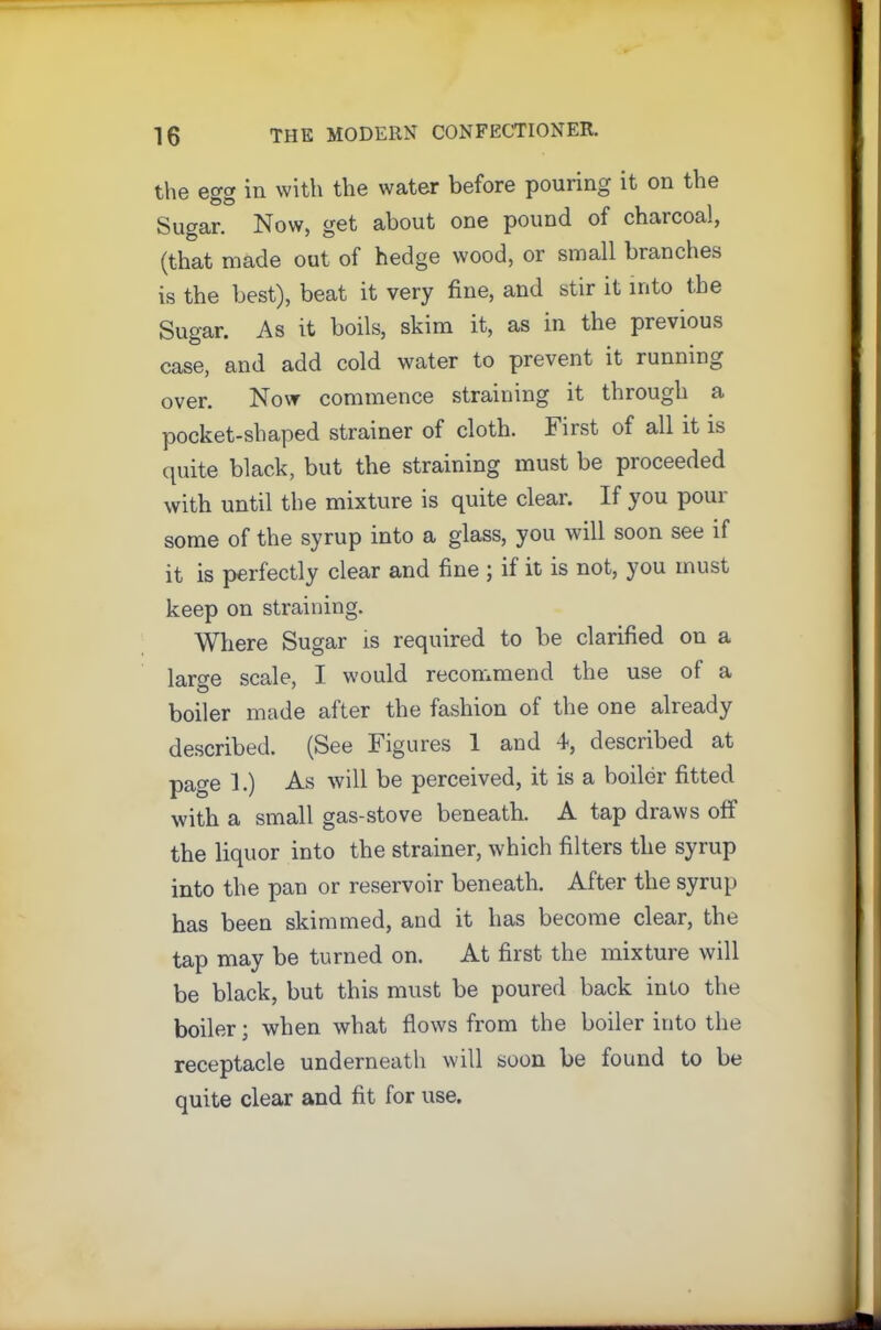 the egg in with the water before pouring it on the Sugar. Now, get about one pound of chaicoal, (that made out of hedge wood, or small branches is the best), beat it very fine, and stir it into the Sugar. As it boils, skim it, as in the previous case, and add cold water to prevent it running over. Now commence straining it through a pocket-shaped strainer of cloth. First of all it is quite black, but the straining must be proceeded with until the mixture is quite clear. If you pour some of the syrup into a glass, you will soon see if it is perfectly clear and fine ; if it is not, you must keep on straining. Where Sugar is required to be clarified on a large scale, I would recommend the use of a boiler mode after the fashion of the one already described. (See Figures 1 and 4, described at page 1.) As will be perceived, it is a boiler fitted with a small gas-stove beneath. A tap draws oft the liquor into the strainer, which filters the syrup into the pan or reservoir beneath. After the syrup has been skimmed, and it has become clear, the tap may be turned on. At first the mixture will be black, but this must be poured back into the boiler; when what flows from the boiler into the receptacle underneath will soon be found to be quite clear and fit for use.