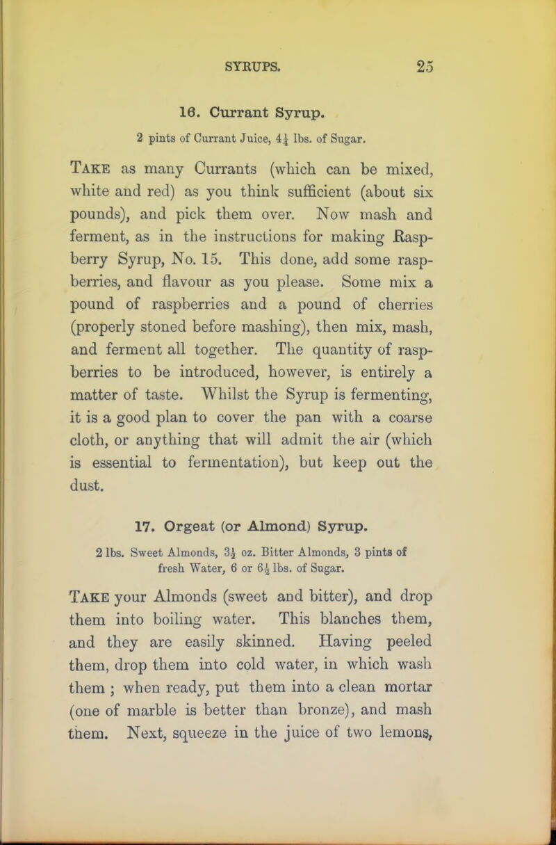 10. Currant Syrup. 2 pints of Currant Juice, lbs. of Sugar. Take as many Currants (which can be mixed, white and red) as you think sufficient (about six pounds), and pick them over. Now mash and ferment, as in the instructions for making Rasp- berry Syrup, No. 15. This done, add some rasp- berries, and flavour as you please. Some mix a pound of raspberries and a pound of cherries (properly stoned before mashing), then mix, mash, and ferment all together. The quantity of rasp- berries to be introduced, however, is entirely a matter of taste. Whilst the Syrup is fermenting, it is a good plan to cover the pan with a coarse cloth, or anything that will admit the air (which is essential to fermentation), but keep out the dust. 17. Orgeat (or Almond) Syrup. 2 lbs. Sweet Almonds, 3£ oz. Bitter Almonds, 3 pints of fresh Water, 6 or 6^ lbs. of Sugar. Take your Almonds (sweet and bitter), and drop them into boiling water. This blanches them, and they are easily skinned. Having peeled them, drop them into cold water, in which wash them ; when ready, put them into a clean mortar (one of marble is better than bronze), and mash tiiem. Next, squeeze in the juice of two lemons,